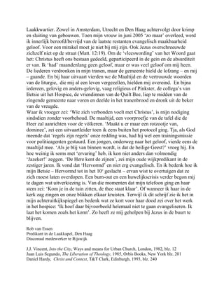 Laakkwartier. Zowel in Amsterdam, Utrecht en Den Haag achtervolgt door krimp
en sluiting van gebouwen. Toen mijn vrouw in juni 2005 ‘zo maar’ overleed, werd
ik innerlijk beroofd/bevrijd van de laatste restanten evangelisch maakbaarheid
geloof. Voor een mirakel moet je niet bij mij zijn. Ook Jezus overschreeuwde
zichzelf niet op de straat (Matt. 12:19). Om de ‘vleeswording’ van het Woord gaat
het: Christus heeft ons bestaan gedeeld, geparticipeerd in de gein en de absurditeit
er van. Ik ‘had’ maandenlang geen geloof, maar er was veel geloof om mij heen.
De liederen verdronken in mijn tranen, maar de gemeente hield de lofzang – en mij
– gaande. En bij haar uitvaart vierden we de Maaltijd en de vertrouwde woorden
van de liturgie, die mij al een leven vergezellen, hielden mij overeind. En bijna
iedereen, gelovig en anders-gelovig, vaag religieus of Pinkster, de collega’s van
Betsie uit het Hospice, de vriendinnen van de Quilt Bee, liep te midden van de
zingende gemeente naar voren en deelde in het tranenbrood en dronk uit de beker
van de vreugde.
Waar ik vroeger zei: ‘Wie zich verbonden voelt met Christus’, is mijn nodiging
sindsdien zonder voorbehoud. De maaltijd, een voorproefje van de tafel die de
Heer zal aanrichten voor de vólkeren. ‘Maakt u er maar een rotzootje van,
dominee’, zei een uitvaartleider toen ik eens buiten het protocol ging. Tja, als God
meende dat ‘regels zijn regels’ onze redding was, had hij wel een trainingsmissie
voor politieagenten gestuurd. Een jongen, onderweg naar het geloof, vierde eens de
maaltijd mee. ‘Als je blij van binnen wordt, is dat de heilige Geest?’ vroeg hij. En
hoe weinig ik soms met ‘ervaring’ heb, ik kon niet anders dan volmondig
‘Jazeker!’ zeggen. ‘De Here kent de zijnen’, zei mijn oude wijkpredikant in de
zestiger jaren. Ik vond dat ‘Hervormd’ en niet erg evangelisch. En ik bedenk hoe ik
mijn Betsie – Hervormd tot in het 10e
geslacht – ervan wist te overtuigen dat ze
zich moest laten overdopen. Een burn-out en een huwelijkscrisis verder begon mij
te dagen wat uitverkiezing is. Van die momenten dat mijn telefoon ging en haar
stem zei: ‘Kom je in de tuin zitten, de thee staat klaar’. Of wanneer ik haar in de
kerk zag zingen en onze blikken elkaar kruisten. Terwijl ik dit schrijf zie ik het in
mijn achteruitkijkspiegel en bedenk wat ze kort voor haar dood zei over het werk
in het hospice: ‘Ik hoef daar bijvoorbeeld helemaal niet te gaan evangeliseren. Ik
laat het komen zoals het komt’. Zo heeft ze mij geholpen bij Jezus in de buurt te
blijven.
Rob van Essen
Predikant in de Laakkapel, Den Haag
Diaconaal medewerker te Rijswijk
J.J. Vincent, Into the City, Ways and means for Urban Church, London, 1982, blz. 12
Juan Luis Segundo, The Liberation of Theology, 1985, Orbis Books, New York blz. 201
Daniel Hardy, Christ and Context, T&T Clark, Edinburgh, 1993, blz. 240
 