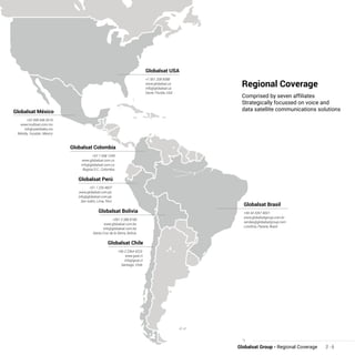 Regional Coverage
Comprised by seven affiliates
Strategically focussed on voice and
data satellite communications solutions
Globalsat Group - Regional Coverage 3 - 6
Globalsat México
+52 999 948 3619
www.multisat.com.mx
info@satelitales.mx
Mérida, Yucatán, México
Globalsat Colombia
+57 1 658 1249
www.globalsat.com.co
info@globalsat.com.co
Bogota D.C., Colombia
Globalsat Perú
+51 1 226 4607
www.globalsat.com.pe
info@globalsat.com.pe
San Isidro, Lima, Perú
Globalsat Bolivia
+591 3 388 8180
www.globalsat.com.bo
info@globalsat.com.bo
Santa Cruz de la Sierra, Bolívia
Globalsat Chile
+56 2 2364 4223
www.gsat.cl
info@gsat.cl
Santiago, Chile
Globalsat USA
+1 561 208 6088
www.globalsat.us
info@globalsat.us
Davie, Florida, USA
Globalsat Brasil
+55 43 3357 8001
www.globalsatgroup.com.br
vendas@globalsatgroup.com
Londrina, Paraná, Brasil
 
