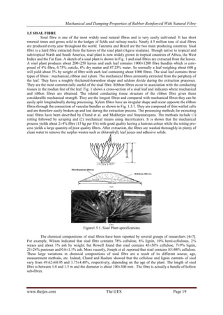 Mechanical and Damping Properties of Rubber Reinforced With Natural Fibre
www.theijes.com The IJES Page 19
1.5 SISAL FIBRE
Sisal fibre is one of the most widely used natural fibres and is very easily cultivated. It has short
renewal times and grows wild in the hedges of fields and railway tracks. Nearly 4.5 million tons of sisal fibres
are produced every year throughout the world. Tanzania and Brazil are the two main producing countries. Sisal
fibre is a hard fibre extracted from the leaves of the sisal plant (Agave sisalana). Though native to tropical and
sub-tropical North and South America, sisal plant is now widely grown in tropical countries of Africa, the West
Indies and the Far East. A sketch of a sisal plant is shown in Fig. 1 and sisal fibres are extracted from the leaves.
A sisal plant produces about 200±250 leaves and each leaf contains 1000±1200 fibre bundles which is com-
posed of 4% fibre, 0.75% cuticle, 8% dry matter and 87.25% water. So normally a leaf weighing about 600 g
will yield about 3% by weight of fibre with each leaf containing about 1000 fibres. The sisal leaf contains three
types of fibres : mechanical, ribbon and xylem. The mechanical fibres aremostly extracted from the periphery of
the leaf. They have a roughly thickened-horseshoe shape and seldom divide during the extraction processes.
They are the most commercially useful of the sisal fibre. Ribbon fibres occur in association with the conducting
tissues in the median line of the leaf. Fig. 1 shows a cross-section of a sisal leaf and indicates where mechanical
and ribbon fibres are obtained. The related conducting tissue structure of the ribbon fibre gives them
considerable mechanical strength. They are the longest fibres and compared with mechanical fibres they can be
easily split longitudinally during processing. Xylem fibres have an irregular shape and occur opposite the ribbon
fibres through the connection of vascular bundles as shown in Fig. 1.3.1. They are composed of thin-walled cells
and are therefore easily broken up and lost during the extraction process. The processing methods for extracting
sisal fibres have been described by Chand et al. and Mukherjee and Stayanarayana. The methods include (1)
retting followed by scraping and (2) mechanical means using decorticators. It is shown that the mechanical
process yields about 2±4% fibre (15 kg per 8 h) with good quality having a lustrous colour while the retting pro-
cess yields a large quantity of poor quality fibres. After extraction, the fibres are washed thoroughly in plenty of
clean water to remove the surplus wastes such as chlorophyll, leaf juices and adhesive solids.
Figure1.5.1. Sisal Plant specifications
The chemical compositions of sisal fibres have been reported by several groups of researchers [4±7].
For example, Wilson indicated that sisal fibre contains 78% cellulose, 8% lignin, 10% hemi-celluloses, 2%
waxes and about 1% ash by weight; but Rowell found that sisal contains 43±56% cellulose, 7±9% lignin,
21±24% pentosan and 0.6±1.1% ash. More recently, Joseph et al .reported that sisal contains 85±88% cellulose.
These large variations in chemical compositions of sisal fibre are a result of its different source, age,
measurement methods, etc. Indeed, Chand and Hashmi showed that the cellulose and lignin contents of sisal
vary from 49.62±60.95 and 3.75±4.40%, respectively, depending on the age of the plant. The length of sisal
fibre is between 1.0 and 1.5 m and the diameter is about 100±300 mm . The fibre is actually a bundle of hollow
sub-fibres.
 