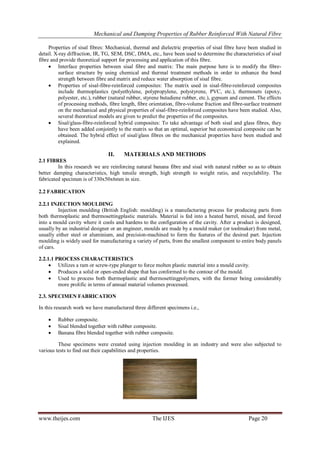 Mechanical and Damping Properties of Rubber Reinforced With Natural Fibre
www.theijes.com The IJES Page 20
Properties of sisal fibres: Mechanical, thermal and dielectric properties of sisal fibre have been studied in
detail. X-ray diffraction, IR, TG, SEM, DSC, DMA, etc., have been used to determine the characteristics of sisal
fibre and provide theoretical support for processing and application of this fibre.
 Interface properties between sisal fibre and matrix: The main purpose here is to modify the fibre-
surface structure by using chemical and thermal treatment methods in order to enhance the bond
strength between fibre and matrix and reduce water absorption of sisal fibre.
 Properties of sisal-fibre-reinforced composites: The matrix used in sisal-fibre-reinforced composites
include thermoplastics (polyethylene, polypropylene, polystyrene, PVC, etc.), thermosets (epoxy,
polyester, etc.), rubber (natural rubber, styrene butadiene rubber, etc.), gypsum and cement. The effects
of processing methods, fibre length, fibre orientation, fibre-volume fraction and fibre-surface treatment
on the mechanical and physical properties of sisal-fibre-reinforced composites have been studied. Also,
several theoretical models are given to predict the properties of the composites.
 Sisal/glass-fibre-reinforced hybrid composites: To take advantage of both sisal and glass fibres, they
have been added conjointly to the matrix so that an optimal, superior but economical composite can be
obtained. The hybrid effect of sisal/glass fibres on the mechanical properties have been studied and
explained.
II. MATERIALS AND METHODS
2.1 FIBRES
In this research we are reinforcing natural banana fibre and sisal with natural rubber so as to obtain
better damping characteristics, high tensile strength, high strength to weight ratio, and recyclability. The
fabricated specimen is of 330x50x6mm in size.
2.2 FABRICATION
2.2.1 INJECTION MOULDING
Injection moulding (British English: moulding) is a manufacturing process for producing parts from
both thermoplastic and thermosettingplastic materials. Material is fed into a heated barrel, mixed, and forced
into a mould cavity where it cools and hardens to the configuration of the cavity. After a product is designed,
usually by an industrial designer or an engineer, moulds are made by a mould maker (or toolmaker) from metal,
usually either steel or aluminium, and precision-machined to form the features of the desired part. Injection
moulding is widely used for manufacturing a variety of parts, from the smallest component to entire body panels
of cars.
2.2.1.1 PROCESS CHARACTERISTICS
 Utilizes a ram or screw-type plunger to force molten plastic material into a mould cavity.
 Produces a solid or open-ended shape that has conformed to the contour of the mould.
 Used to process both thermoplastic and thermosettingpolymers, with the former being considerably
more prolific in terms of annual material volumes processed.
2.3. SPECIMEN FABRICATION
In this research work we have manufactured three different specimens i.e.,
 Rubber composite.
 Sisal blended together with rubber composite.
 Banana fibre blended together with rubber composite.
These specimens were created using injection moulding in an industry and were also subjected to
various tests to find out their capabilities and properties.
 