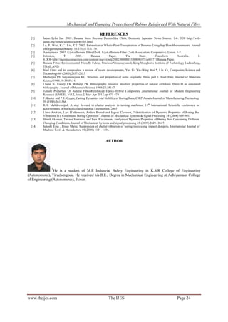 Mechanical and Damping Properties of Rubber Reinforced With Natural Fibre
www.theijes.com The IJES Page 24
REFERENCES
[1] Japan Echo Inc. 2005. Banana Stem Become Denim-like Cloth. Domestic Japanese News Source. 1-6. DOI=http://web-
japan.org/trends/science/sci040105.html
[2] Lu, P., Woo, K.C., Liu, Z.T. 2002. Estimation of Whole-Plant Transpiration of Bananas Using Sap FlowMeasurements. Journal
of Experimental Botany. 53:375,1771-1779.
[3] Anonymous. 2007. Kijoka Banana Fibre Cloth. KijokaBanana Fibre Cloth Association. Cooperative. Union. 1-7.
[4] Johnston, T. 2003. Banana Paper. The Buzz. Transform Australia. 1-
4.DOI=http://ingentaconnection.com/content/oup/exbotj/2002/00000053/00000375/art01771Banana Paper.
[5] Banana Fibre: Environmental Friendly Fabric, UraiwanPitimaneeyakul, King Mongkut’s Institute of Technology Ladkrabang,
THAILAND.
[6] Sisal Fibre and its composites: a review of recent developments, Yan Li, Yiu-Wing Mai *, Lin Ye, Composites Science and
Technology 60 (2000) 2037±2055
[7] Murherjee PS, Satyanarayana KG. Structure and properties of some vegetable fibres, part 1. Sisal fibre. Journal of Materials
Science 1984;19:3925±34.
[8] Chand N, Tiwary RK, Rohatgi PK. Bibliography resource structure properties of natural cellulosic fibres Ð an annotated
bibliography. Journal of Materials Science 1988;23:381±7.
[9] Tensile Properties Of Natural Fibre-Reinforced Epoxy-Hybrid Composites ,International Journal of Modern Engineering
Research (IJMER), Vol.2, Issue.2, Mar-Apr 2012 pp-471-474
[10] F. Kuster and P.E. Gygax, Cutting Dynamics and Stability of Boring Bars, CIRP Annals-Journal of Manufacturing Technology
39 (1990) 361-366.
[11] R.A. Mahdavinejad, A step forward to chatter analysis in turning machines, 13th
International Scientific conference on
achievements in mechanical and material Engineering, 2005
[12] Linus Andr´en, Lars H˚akansson, Anders Brandt and Ingvar Claesson, “Identification of Dynamic Properties of Boring Bar
Vibrations in a Continuous Boring Operation”, Journal of Mechanical Systems & Signal Processing 18 (2004) 869-901.
[13] HenrikAkesson, Tatiana Smirnova and Lars H˚akansson, Analysis of Dynamic Properties of Boring Bars Concerning Different
Clamping Conditions, Journal of Mechanical Systems and signal processing 23 (2009) 2629- 2647.
[14] Satoshi Ema , Etsuo Marui, Suppression of chatter vibration of boring tools using impact dampers, International Journal of
Machine Tools & Manufacture 40 (2000) 1141–1156.
AUTHOR
*
He is a student of M.E Industrial Safety Engineering in K.S.R College of Engineering
(Autonomous), Tiruchengode. He received his B.E., Degree in Mechanical Engineering at Adhiyamaan College
of Engineering (Autonomous), Hosur.
 