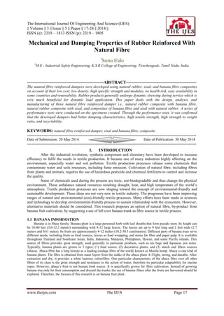 The International Journal Of Engineering And Science (IJES)
|| Volume || 3 || Issue || 5 || Pages || 17-24 || 2014 ||
ISSN (e): 2319 – 1813 ISSN (p): 2319 – 1805
www.theijes.com The IJES Page 17
Mechanical and Damping Properties of Rubber Reinforced With
Natural Fibre
1
Sonu Eldo
1
M.E - Industrial Safety Engineering, K.S.R College of Engineering, Tiruchengode, Tamil Nadu, India.
-------------------------------------------------------------ABSTRACT--------------------------------------------------------
The natural fibre reinforced dampers were developed using natural rubber, sisal, and banana fibre composites
on account of their low cost, low density, high specific strength and modulus, no health risk, easy availability in
some countries and renewability. Rubber products generally undergo dynamic stressing during service which is
very much beneficial for dynamic load application. This paper deals with the design, analysis, and
manufacturing of three natural fibre reinforced damper i.e., natural rubber composite with banana fibre,
natural rubber composite with sisal, and composites of banana fibre and sisal with natural rubber. A series of
performance tests were conducted on the specimens created. Through the performance tests, it was confirmed
that the developed dampers had better damping characteristics, high tensile strength, high strength to weight
ratio, and recyclability.
KEYWORDS: natural fibre reinforced damper, sisal and banana fibre, composite
---------------------------------------------------------------------------------------------------------------------------------------
Date of Submission: 20 May 2014 Date of Publication: 30 May 2014
---------------------------------------------------------------------------------------------------------------------------------------
I. INTRODUCTION
After the industrial revolution, synthetic component and chemistry have been developed to increase
efficiency to fulfil the needs in textile production. It became one of many industries highly affecting on the
environment, especially water and soil pollution. Textile production processes release some chemicals that
contaminate water and soils resources, including fume emission. Cultivation of natural fibre, including fibres
from plants and animals, requires the use of hazardous pesticide and chemical fertilizers to control and increase
the quality.
Some of chemicals used during the process are toxic, not-biodegradable and thus change the physical
environment. These unbalance natural resources resulting draught, heat, and high temperature of the world’s
atmosphere. Textile production processes are now shaping toward the concept of environmental-friendly and
sustainable development. These ideas are not very new in textile industry. The progresses have been improving
ranges of natural and environmental (eco)-friendly textile processes. Many efforts have been made in sciences
and technology to develop environmental-friendly process to sustain relationship with the ecosystem. However,
alternative materials should be considered. This research proposes an option of natural fibre, by-product from
banana fruit cultivation, by suggesting a use of left over banana trunk as fibre source in textile process.
1.1 BANANA INFORMATION
Banana is in Musa family. Banana plant is a large perennial herb with leaf sheaths that form pseudo stem. Its height can
be 10-40 feet (3.0-12.2 meters) surrounding with 8-12 large leaves. The leaves are up to 9 feet long and 2 feet wide (2.7
meters and 0.61 meter). Its fruits are approximately 4-12 inches (10.2-30.5 centimetres). Different parts of banana trees serve
different needs, including fruits as food sources, leaves as food wrapping, and stems for fibre and paper pulp. It is available
throughout Thailand and Southeast Asian, India, Indonesia, Malaysia, Philippines, Hawaii, and some Pacific islands. This
source of fibres provides great strength, used generally in particular products, such as tea bags and Japanese yen notes.
Typically, banana plants are grown in 3 types; (1) food source, (2) decorative plants, and (3) starch and fibres sources
(abaca). Abaca fibre has a long history as a leading cordage fibre of the world, known as Manila hemp. Abaca is one kind of
banana plants. The fibre is obtained from outer layers from the stalks of the abaca plant. It I light, strong, and durable. After
extraction and dry, it provides a white lustrous colourfibre. One particular characteristic of the abaca fibre over all other
fibres of its class is the great strength and resistance to the action of water, therefore its particular adaptability for marine
ropes. However, abaca’s fruit is not human food source. It is specifically grown for fibre cultivation. Instead of growing
banana tree only for fruit consumption and discard the trunks, the use of banana fibres after the fruits are harvested should be
explored. Therefore, the focuses of this research is on banana fruit plant.
 