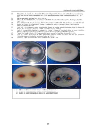 Antifungal Activity Of Olea…
13
[10] Khayyal M.T. EI- Ghazaly, M.A. Abdallah, D.M. Nassar, N.N. Oppanyi, S.N., Kreuter, M.H. (2002). Blood pressure lowering
effect of an olive leaf extract (Ilea eurppeae) in L- NAME induced hyperetension in rats. Arzneimittelforshung, 52 (11): 797-
802.
[11] Lee OH and Lee BY. Bio. Tech; 2010, 101, 3751-3754.
[12] Murray PR; Baron EJ; Pfaller MA; Tenover FC and Yolke RH. In Manual of Clinical Biology,7th
ed, Washiington, DC:ASM,
1995, 1773.
[13] Owen RW, Haubner R, Mier W ; Giacosa A; Hull WE; Spiegelhalder B and Bartsch H. 2003, Food Chem. Taxicol, 41, 703-717.
[14] Pereira, AP, Ferreira, ICFR; Marcelino, F; Valentao, P; Andrade, PB; Seabra R; Estevinho L; Bento A and Pereira, PA,
Molecules, 2007,12,1153-1162.
[15] Scott, A.C. (1989). Laboratory control of antimicrobial therapy. In: practical medical Microbiology. (Eds. J.G. Collee, J.P.
Duquid, A.G. Fraser and B.P. Marmion) 13th
Edn. Churchill Livingetone. Edinburg.
[16] Sousa A. Ferreira I.C.F.R., Calhelha R., Andrade P.B., Valentao P. Sebabra R. Estevinho L, Bento A., Pereira J.A. (2006).
Phenolics and antimicrobial activity of traditional stoned table olives alcaparra Bioorg. Med. Chem. (In press).
[17] Valeria FM, Preve L, Tullio V, 1996. Fungi responsible for skin mycoses in Turin (Italy). Mycoses, 39: 141-150.
[18] Yigit AS., Sahan Y. Korukluoglu M. (2001). Antimicrobial substnces found in olive leaves and olive. 2nd International
Altinouluk Antandros Olive Busines Symposium, Turkey, pp. 139- 147.
[19] Zarzuelo A. (1991). Vasodilator effect of olive leaf. Planta Med., 57: 417- 419.
A. Effect of Olea cuspidata leaves on Aspergillus niger
B. Effect of Olea cuspidata leaves on Candida albicans
C. Effect of Olea glandulifera leaves on Candida albicans
D. Effect of Olea glandulifera leaves on Aspergillus niger
 