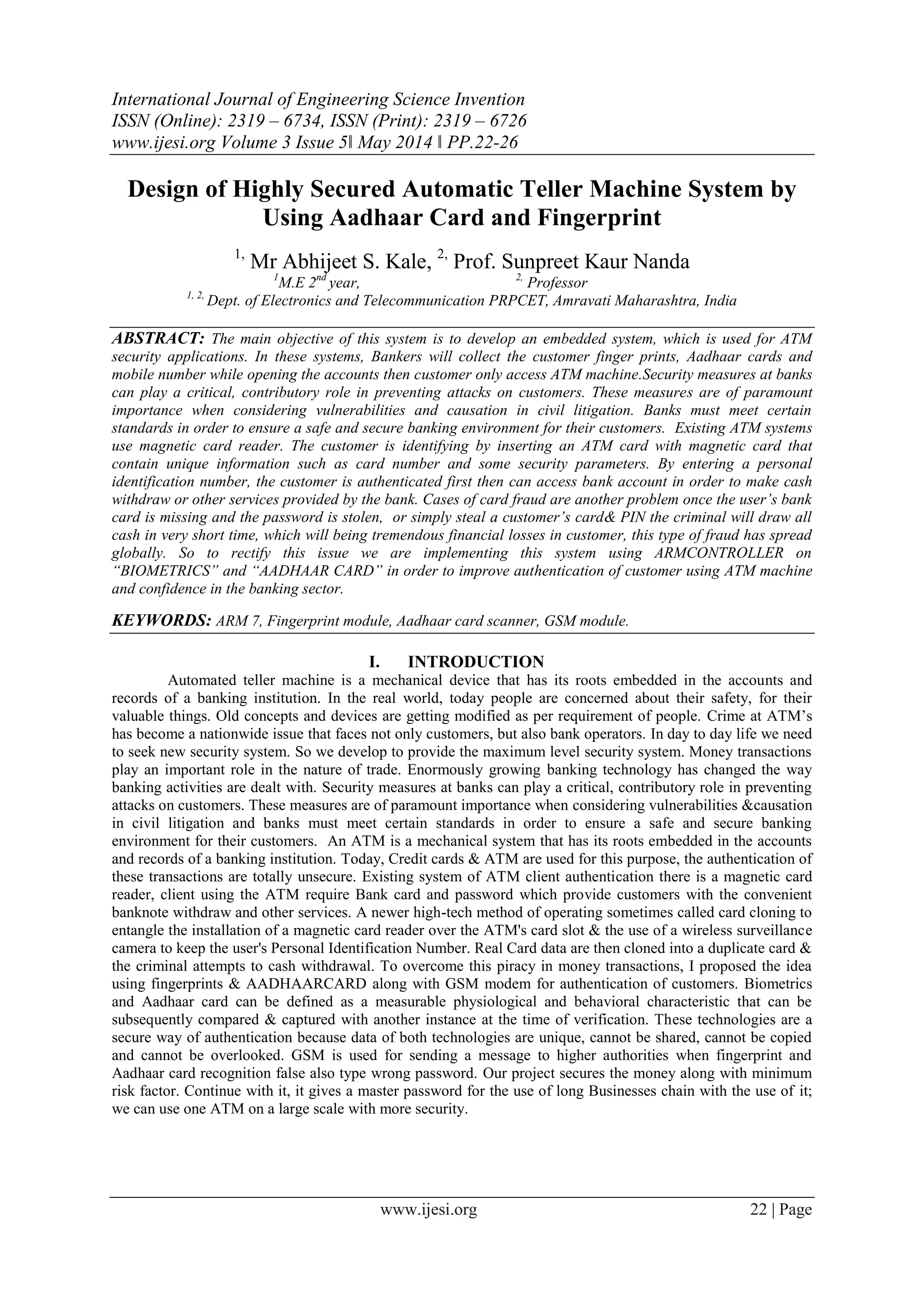 International Journal of Engineering Science Invention
ISSN (Online): 2319 – 6734, ISSN (Print): 2319 – 6726
www.ijesi.org Volume 3 Issue 5ǁ May 2014 ǁ PP.22-26
www.ijesi.org 22 | Page
Design of Highly Secured Automatic Teller Machine System by
Using Aadhaar Card and Fingerprint
1,
Mr Abhijeet S. Kale, 2,
Prof. Sunpreet Kaur Nanda
1
M.E 2nd
year, 2,
Professor
1, 2,
Dept. of Electronics and Telecommunication PRPCET, Amravati Maharashtra, India
ABSTRACT: The main objective of this system is to develop an embedded system, which is used for ATM
security applications. In these systems, Bankers will collect the customer finger prints, Aadhaar cards and
mobile number while opening the accounts then customer only access ATM machine.Security measures at banks
can play a critical, contributory role in preventing attacks on customers. These measures are of paramount
importance when considering vulnerabilities and causation in civil litigation. Banks must meet certain
standards in order to ensure a safe and secure banking environment for their customers. Existing ATM systems
use magnetic card reader. The customer is identifying by inserting an ATM card with magnetic card that
contain unique information such as card number and some security parameters. By entering a personal
identification number, the customer is authenticated first then can access bank account in order to make cash
withdraw or other services provided by the bank. Cases of card fraud are another problem once the user’s bank
card is missing and the password is stolen, or simply steal a customer’s card& PIN the criminal will draw all
cash in very short time, which will being tremendous financial losses in customer, this type of fraud has spread
globally. So to rectify this issue we are implementing this system using ARMCONTROLLER on
“BIOMETRICS” and “AADHAAR CARD” in order to improve authentication of customer using ATM machine
and confidence in the banking sector.
KEYWORDS: ARM 7, Fingerprint module, Aadhaar card scanner, GSM module.
I. INTRODUCTION
Automated teller machine is a mechanical device that has its roots embedded in the accounts and
records of a banking institution. In the real world, today people are concerned about their safety, for their
valuable things. Old concepts and devices are getting modified as per requirement of people. Crime at ATM‟s
has become a nationwide issue that faces not only customers, but also bank operators. In day to day life we need
to seek new security system. So we develop to provide the maximum level security system. Money transactions
play an important role in the nature of trade. Enormously growing banking technology has changed the way
banking activities are dealt with. Security measures at banks can play a critical, contributory role in preventing
attacks on customers. These measures are of paramount importance when considering vulnerabilities &causation
in civil litigation and banks must meet certain standards in order to ensure a safe and secure banking
environment for their customers. An ATM is a mechanical system that has its roots embedded in the accounts
and records of a banking institution. Today, Credit cards & ATM are used for this purpose, the authentication of
these transactions are totally unsecure. Existing system of ATM client authentication there is a magnetic card
reader, client using the ATM require Bank card and password which provide customers with the convenient
banknote withdraw and other services. A newer high-tech method of operating sometimes called card cloning to
entangle the installation of a magnetic card reader over the ATM's card slot & the use of a wireless surveillance
camera to keep the user's Personal Identification Number. Real Card data are then cloned into a duplicate card &
the criminal attempts to cash withdrawal. To overcome this piracy in money transactions, I proposed the idea
using fingerprints & AADHAARCARD along with GSM modem for authentication of customers. Biometrics
and Aadhaar card can be defined as a measurable physiological and behavioral characteristic that can be
subsequently compared & captured with another instance at the time of verification. These technologies are a
secure way of authentication because data of both technologies are unique, cannot be shared, cannot be copied
and cannot be overlooked. GSM is used for sending a message to higher authorities when fingerprint and
Aadhaar card recognition false also type wrong password. Our project secures the money along with minimum
risk factor. Continue with it, it gives a master password for the use of long Businesses chain with the use of it;
we can use one ATM on a large scale with more security.
 