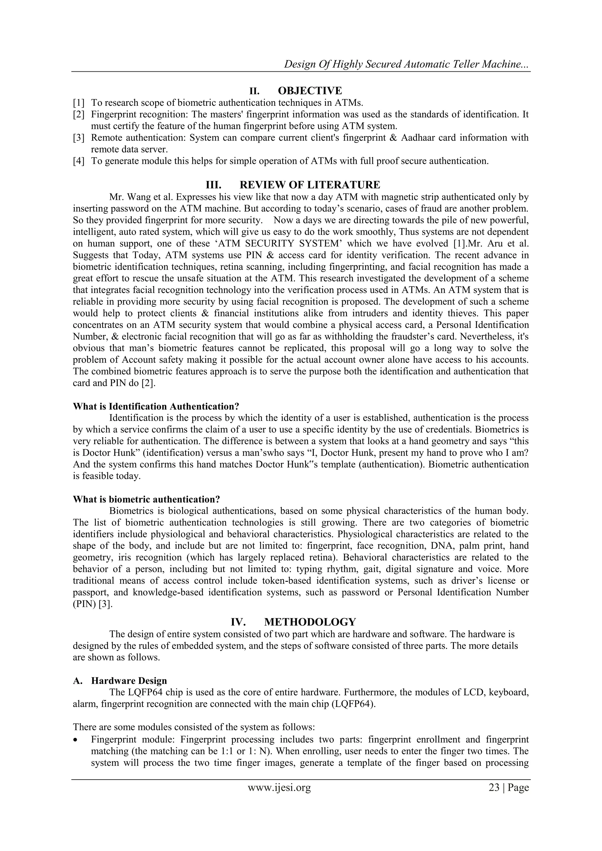 Design Of Highly Secured Automatic Teller Machine...
www.ijesi.org 23 | Page
II. OBJECTIVE
[1] To research scope of biometric authentication techniques in ATMs.
[2] Fingerprint recognition: The masters' fingerprint information was used as the standards of identification. It
must certify the feature of the human fingerprint before using ATM system.
[3] Remote authentication: System can compare current client's fingerprint & Aadhaar card information with
remote data server.
[4] To generate module this helps for simple operation of ATMs with full proof secure authentication.
III. REVIEW OF LITERATURE
Mr. Wang et al. Expresses his view like that now a day ATM with magnetic strip authenticated only by
inserting password on the ATM machine. But according to today‟s scenario, cases of fraud are another problem.
So they provided fingerprint for more security. Now a days we are directing towards the pile of new powerful,
intelligent, auto rated system, which will give us easy to do the work smoothly, Thus systems are not dependent
on human support, one of these „ATM SECURITY SYSTEM‟ which we have evolved [1].Mr. Aru et al.
Suggests that Today, ATM systems use PIN & access card for identity verification. The recent advance in
biometric identification techniques, retina scanning, including fingerprinting, and facial recognition has made a
great effort to rescue the unsafe situation at the ATM. This research investigated the development of a scheme
that integrates facial recognition technology into the verification process used in ATMs. An ATM system that is
reliable in providing more security by using facial recognition is proposed. The development of such a scheme
would help to protect clients & financial institutions alike from intruders and identity thieves. This paper
concentrates on an ATM security system that would combine a physical access card, a Personal Identification
Number, & electronic facial recognition that will go as far as withholding the fraudster‟s card. Nevertheless, it's
obvious that man‟s biometric features cannot be replicated, this proposal will go a long way to solve the
problem of Account safety making it possible for the actual account owner alone have access to his accounts.
The combined biometric features approach is to serve the purpose both the identification and authentication that
card and PIN do [2].
What is Identification Authentication?
Identification is the process by which the identity of a user is established, authentication is the process
by which a service confirms the claim of a user to use a specific identity by the use of credentials. Biometrics is
very reliable for authentication. The difference is between a system that looks at a hand geometry and says “this
is Doctor Hunk” (identification) versus a man‟swho says “I, Doctor Hunk, present my hand to prove who I am?
And the system confirms this hand matches Doctor Hunk‟s template (authentication). Biometric authentication
is feasible today.
What is biometric authentication?
Biometrics is biological authentications, based on some physical characteristics of the human body.
The list of biometric authentication technologies is still growing. There are two categories of biometric
identifiers include physiological and behavioral characteristics. Physiological characteristics are related to the
shape of the body, and include but are not limited to: fingerprint, face recognition, DNA, palm print, hand
geometry, iris recognition (which has largely replaced retina). Behavioral characteristics are related to the
behavior of a person, including but not limited to: typing rhythm, gait, digital signature and voice. More
traditional means of access control include token-based identification systems, such as driver‟s license or
passport, and knowledge-based identification systems, such as password or Personal Identification Number
(PIN) [3].
IV. METHODOLOGY
The design of entire system consisted of two part which are hardware and software. The hardware is
designed by the rules of embedded system, and the steps of software consisted of three parts. The more details
are shown as follows.
A. Hardware Design
The LQFP64 chip is used as the core of entire hardware. Furthermore, the modules of LCD, keyboard,
alarm, fingerprint recognition are connected with the main chip (LQFP64).
There are some modules consisted of the system as follows:
 Fingerprint module: Fingerprint processing includes two parts: fingerprint enrollment and fingerprint
matching (the matching can be 1:1 or 1: N). When enrolling, user needs to enter the finger two times. The
system will process the two time finger images, generate a template of the finger based on processing
 