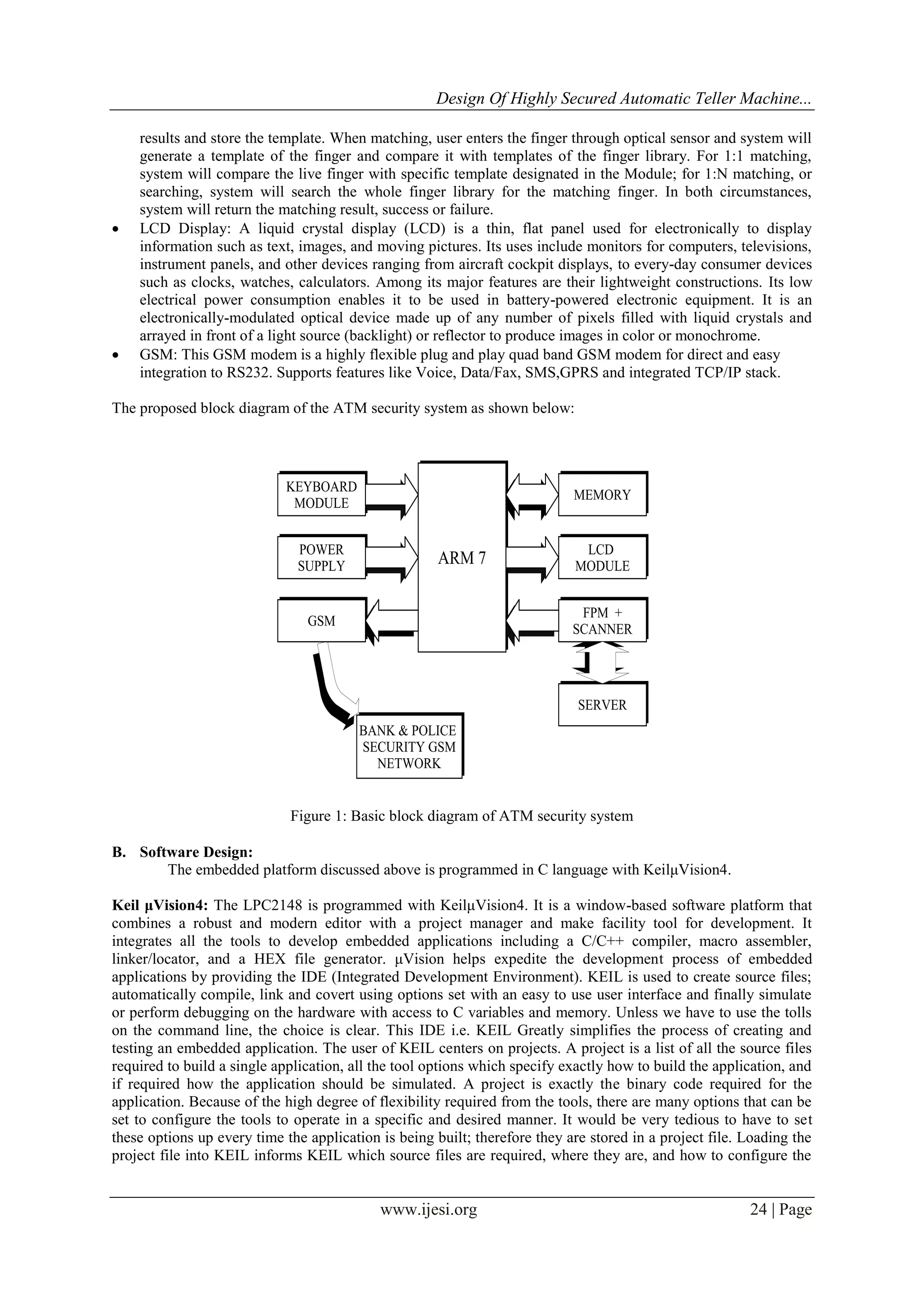 Design Of Highly Secured Automatic Teller Machine...
www.ijesi.org 24 | Page
results and store the template. When matching, user enters the finger through optical sensor and system will
generate a template of the finger and compare it with templates of the finger library. For 1:1 matching,
system will compare the live finger with specific template designated in the Module; for 1:N matching, or
searching, system will search the whole finger library for the matching finger. In both circumstances,
system will return the matching result, success or failure.
 LCD Display: A liquid crystal display (LCD) is a thin, flat panel used for electronically to display
information such as text, images, and moving pictures. Its uses include monitors for computers, televisions,
instrument panels, and other devices ranging from aircraft cockpit displays, to every-day consumer devices
such as clocks, watches, calculators. Among its major features are their lightweight constructions. Its low
electrical power consumption enables it to be used in battery-powered electronic equipment. It is an
electronically-modulated optical device made up of any number of pixels filled with liquid crystals and
arrayed in front of a light source (backlight) or reflector to produce images in color or monochrome.
 GSM: This GSM modem is a highly flexible plug and play quad band GSM modem for direct and easy
integration to RS232. Supports features like Voice, Data/Fax, SMS,GPRS and integrated TCP/IP stack.
The proposed block diagram of the ATM security system as shown below:
Figure 1: Basic block diagram of ATM security system
B. Software Design:
The embedded platform discussed above is programmed in C language with KeilμVision4.
Keil μVision4: The LPC2148 is programmed with KeilμVision4. It is a window-based software platform that
combines a robust and modern editor with a project manager and make facility tool for development. It
integrates all the tools to develop embedded applications including a C/C++ compiler, macro assembler,
linker/locator, and a HEX file generator. μVision helps expedite the development process of embedded
applications by providing the IDE (Integrated Development Environment). KEIL is used to create source files;
automatically compile, link and covert using options set with an easy to use user interface and finally simulate
or perform debugging on the hardware with access to C variables and memory. Unless we have to use the tolls
on the command line, the choice is clear. This IDE i.e. KEIL Greatly simplifies the process of creating and
testing an embedded application. The user of KEIL centers on projects. A project is a list of all the source files
required to build a single application, all the tool options which specify exactly how to build the application, and
if required how the application should be simulated. A project is exactly the binary code required for the
application. Because of the high degree of flexibility required from the tools, there are many options that can be
set to configure the tools to operate in a specific and desired manner. It would be very tedious to have to set
these options up every time the application is being built; therefore they are stored in a project file. Loading the
project file into KEIL informs KEIL which source files are required, where they are, and how to configure the
 