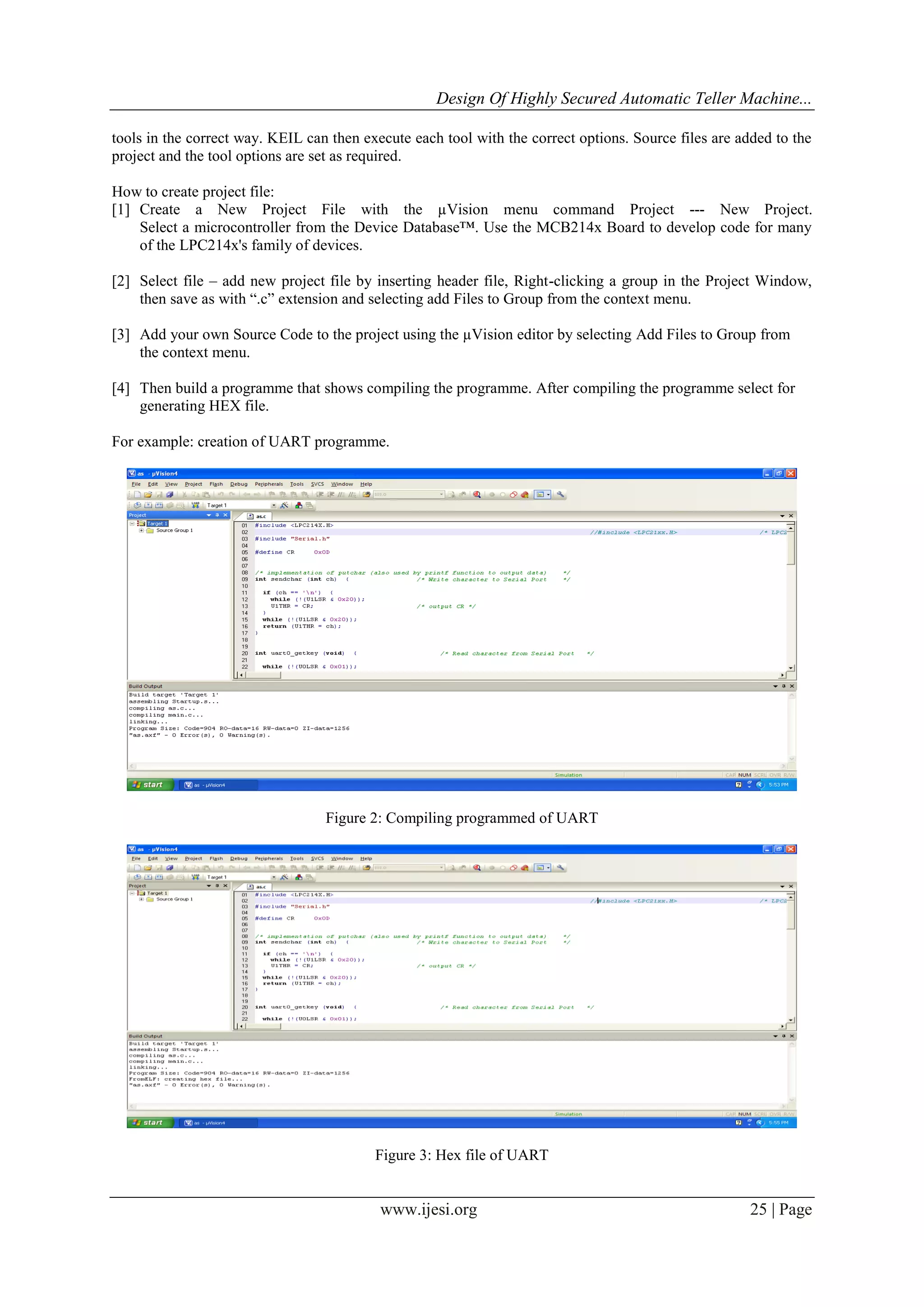 Design Of Highly Secured Automatic Teller Machine...
www.ijesi.org 25 | Page
tools in the correct way. KEIL can then execute each tool with the correct options. Source files are added to the
project and the tool options are set as required.
How to create project file:
[1] Create a New Project File with the µVision menu command Project --- New Project.
Select a microcontroller from the Device Database™. Use the MCB214x Board to develop code for many
of the LPC214x's family of devices.
[2] Select file – add new project file by inserting header file, Right-clicking a group in the Project Window,
then save as with “.c” extension and selecting add Files to Group from the context menu.
[3] Add your own Source Code to the project using the µVision editor by selecting Add Files to Group from
the context menu.
[4] Then build a programme that shows compiling the programme. After compiling the programme select for
generating HEX file.
For example: creation of UART programme.
Figure 2: Compiling programmed of UART
Figure 3: Hex file of UART
 