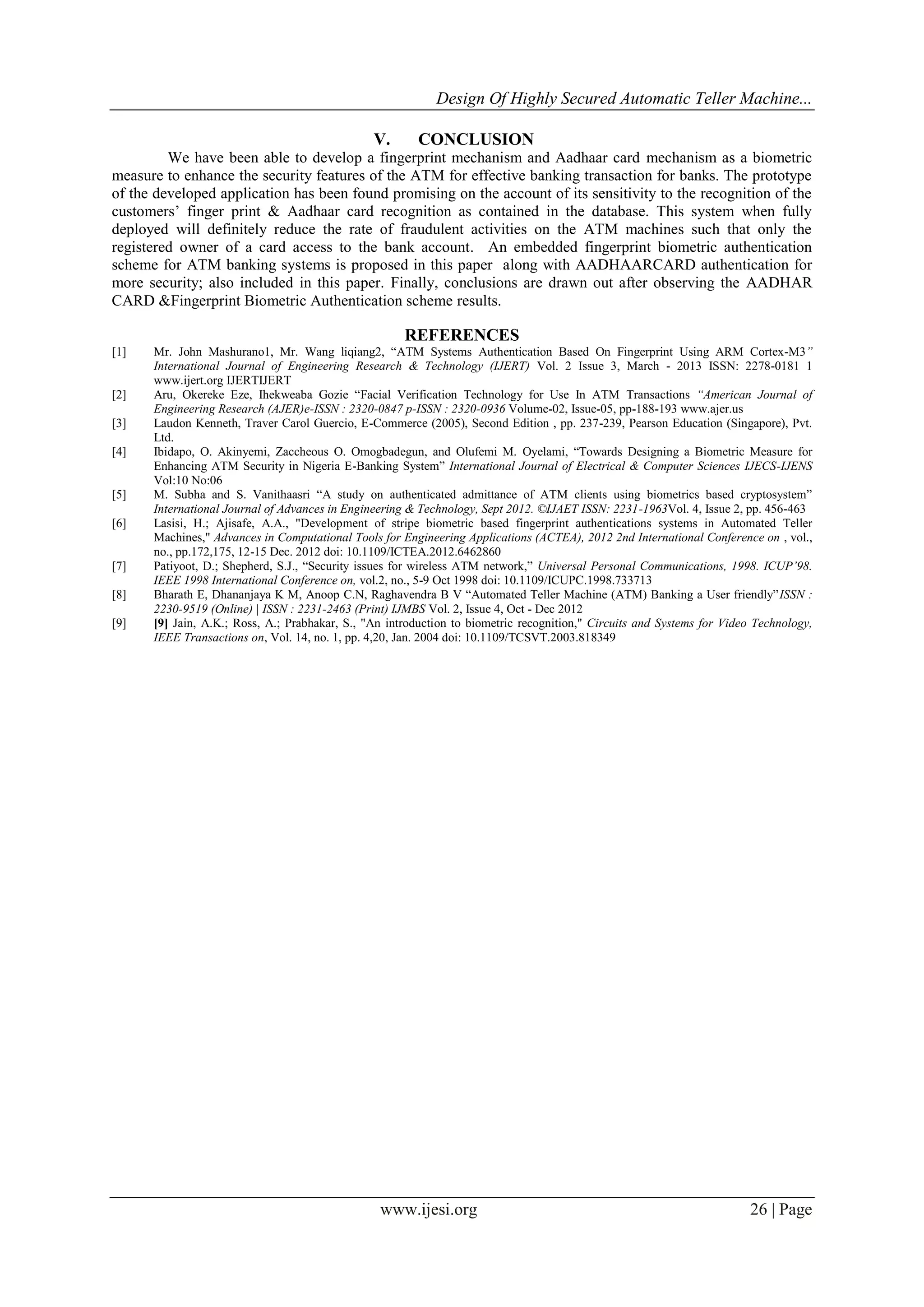 Design Of Highly Secured Automatic Teller Machine...
www.ijesi.org 26 | Page
V. CONCLUSION
We have been able to develop a fingerprint mechanism and Aadhaar card mechanism as a biometric
measure to enhance the security features of the ATM for effective banking transaction for banks. The prototype
of the developed application has been found promising on the account of its sensitivity to the recognition of the
customers‟ finger print & Aadhaar card recognition as contained in the database. This system when fully
deployed will definitely reduce the rate of fraudulent activities on the ATM machines such that only the
registered owner of a card access to the bank account. An embedded fingerprint biometric authentication
scheme for ATM banking systems is proposed in this paper along with AADHAARCARD authentication for
more security; also included in this paper. Finally, conclusions are drawn out after observing the AADHAR
CARD &Fingerprint Biometric Authentication scheme results.
REFERENCES
[1] Mr. John Mashurano1, Mr. Wang liqiang2, “ATM Systems Authentication Based On Fingerprint Using ARM Cortex-M3”
International Journal of Engineering Research & Technology (IJERT) Vol. 2 Issue 3, March - 2013 ISSN: 2278-0181 1
www.ijert.org IJERTIJERT
[2] Aru, Okereke Eze, Ihekweaba Gozie “Facial Verification Technology for Use In ATM Transactions “American Journal of
Engineering Research (AJER)e-ISSN : 2320-0847 p-ISSN : 2320-0936 Volume-02, Issue-05, pp-188-193 www.ajer.us
[3] Laudon Kenneth, Traver Carol Guercio, E-Commerce (2005), Second Edition , pp. 237-239, Pearson Education (Singapore), Pvt.
Ltd.
[4] Ibidapo, O. Akinyemi, Zaccheous O. Omogbadegun, and Olufemi M. Oyelami, “Towards Designing a Biometric Measure for
Enhancing ATM Security in Nigeria E-Banking System” International Journal of Electrical & Computer Sciences IJECS-IJENS
Vol:10 No:06
[5] M. Subha and S. Vanithaasri “A study on authenticated admittance of ATM clients using biometrics based cryptosystem”
International Journal of Advances in Engineering & Technology, Sept 2012. ©IJAET ISSN: 2231-1963Vol. 4, Issue 2, pp. 456-463
[6] Lasisi, H.; Ajisafe, A.A., "Development of stripe biometric based fingerprint authentications systems in Automated Teller
Machines," Advances in Computational Tools for Engineering Applications (ACTEA), 2012 2nd International Conference on , vol.,
no., pp.172,175, 12-15 Dec. 2012 doi: 10.1109/ICTEA.2012.6462860
[7] Patiyoot, D.; Shepherd, S.J., “Security issues for wireless ATM network,” Universal Personal Communications, 1998. ICUP’98.
IEEE 1998 International Conference on, vol.2, no., 5-9 Oct 1998 doi: 10.1109/ICUPC.1998.733713
[8] Bharath E, Dhananjaya K M, Anoop C.N, Raghavendra B V “Automated Teller Machine (ATM) Banking a User friendly”ISSN :
2230-9519 (Online) | ISSN : 2231-2463 (Print) IJMBS Vol. 2, Issue 4, Oct - Dec 2012
[9] [9] Jain, A.K.; Ross, A.; Prabhakar, S., "An introduction to biometric recognition," Circuits and Systems for Video Technology,
IEEE Transactions on, Vol. 14, no. 1, pp. 4,20, Jan. 2004 doi: 10.1109/TCSVT.2003.818349
 