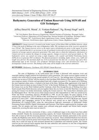 International Journal of Engineering Science Invention
ISSN (Online): 2319 – 6734, ISSN (Print): 2319 – 6726
www.ijesi.org Volume 3 Issue 5ǁ May 2014 ǁ PP.20-27
www.ijesi.org 20 | Page
Bathymetry Generation of Umiam Reservoir Using SONAR and
GIS Techniques
Jeffrey Denzil K. Marak1
, E. Venkata Rathnam2
, Ng. Romeji Singh3
and S.
Sudhakar4
1
(M. Tech Student, Water Resources Engineering, National Institute of Technology, Warangal, India)
2
(Associate Professor, Department of Civil Engineering, National Institute of Technology, Warangal, India)
3
(Scientist ‘SD’, North Eastern Space Applications Centre, Umiam, Meghalaya, India)
4
(Director, North Eastern Space Applications Centre, Umiam, Meghalaya, India)
ABSTRACT: Umiam reservoir is located in the border region of East Khasi Hills and Ribhoi districts, about
15 km to the north of Shillong in the state of Meghalaya, India. The catchment area of the reservoir spreads for
over 220 km2
. The Umiam reservoir serves as the major source of hydroelectric power to the region. In recent
years, it is reported that there is an increase in rate of catchment erosion and reservoir sedimentation leading to
reduction of storage capacity and power generation. This study aims to obtain the bathymetric information on
Umiam reservoir to examine the changes in storage capacity, changes in reservoir areal spread, depth, etc. The
bathymetric survey was carried out using a single frequency echo sounder and Global Positioning System
(GPS) device to generate XYZ coordinates. The physical parameters including, depth, volume, area, width and
length were derived. The maximum depth was 52.61 m located near the dam site. A contour map and a three
dimensional map of the reservoir were produced. Elevation-storage curve and elevation-area curve are
developed for Umiam reservoir. The findings of this study will be helpful to the reservoir authorities.
KEYWORDS : Bathymetry, Catchment, GIS, SONAR, Umiam Reservoir
I. INTRODUCTION
The state of Meghalaya in the north-eastern part of India is bestowed with numerous rivers and
waterfalls making it highly potential for hydroelectric power generation. The region receives highest amount of
rainfall in the world with an average annual rainfall of 11,872 mm [1]. The drainage basin of Umiam reservoir
extends over an area of 220 km2
and lies entirely in the East Khasi Hills District of the State of Meghalaya. The
area comprises mainly of forests and agricultural land with a fragile ecosystem [2]. The capital city of Shillong,
the most important urban centre, is located in the heart of the basin. Shillong urban agglomerate at the head of
the Umiam reservoir drains an area of about 25.4 km2
of the Greater Shillong city. The important tributaries of
the Umiam river are the Wah Umkhrah and the Umshyrpi, which flow through the city of Shillong from East-
South towards West-North directions and join together below the city limits to form the Wah Roro river before
joining the Umiam river further downstream, feeding the Umiam reservoir. The Umiam River ultimately joins
the Brahmaputra River. The first survey of the Umiam reservoir after impoundment in 1965 was carried out by
Water and Power Consultancy Services (WAPCOS) in 1990. As per the report, the gross capacity of the
reservoir has reduced from 179.757 MCM at FRL (Full Reservoir Level) 981.456 m to 167.069 MCM over a
period of 25 years (1965 – 1990) indicating an average rate of sedimentation of 0.50752 MCM per year. Second
Hydrographic and Topographic surveys of the reservoir were carried out in April 2004 by Tojo-Vikas
International (P) Limited (TVIPL) using the state-of-the-art high-tech instruments of Differential Global
Positioning System (DGPS), Digital Echosounder and Electronic Total Station supplemented by Analogue echo
sounder. The silt samples and water samples were collected using grab sampler and Nelson bottle sampler
respectively, covering the entire reservoir area [3].
Fifty years after the construction of dam, a series of additional stages to the project have been added
further downhill. Despite the increased generating capacity, the Umiam Hydroelectric Power project has not
been able to keep up with the increasing demand. At times of peak power demand, particularly in the summer
months, the Meghalaya state electric utility must selectively cut power. These scheduled blackouts have become
a fact of life in areas served by power from Umiam Dam. The project provided power to an under-served part of
India, but it could not keep up with increased demand due to population and industrial growth. The Umiam
reservoir has not received much attention from the state authorities and continues its own fate of degradation
due to pollution and sedimentation [2].
 