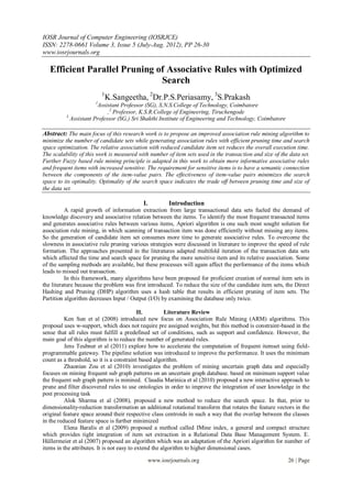 IOSR Journal of Computer Engineering (IOSRJCE)
ISSN: 2278-0661 Volume 3, Issue 5 (July-Aug. 2012), PP 26-30
www.iosrjournals.org

   Efficient Parallel Pruning of Associative Rules with Optimized
                               Search
                          1
                           K.Sangeetha, 2Dr.P.S.Periasamy, 3S.Prakash
                      1
                        Assistant Professor (SG), S.N.S.College of Technology, Coimbatore
                            ,2 Professor, K.S.R.College of Engineering, Tiruchengode
          3
            Assistant Professor (SG,) Sri Shakthi Institute of Engineering and Technology, Coimbatore

Abstract: The main focus of this research work is to propose an improved association rule mining algorithm to
minimize the number of candidate sets while generating association rules with efficient pruning time and search
space optimization. The relative association with reduced candidate item set reduces the overall execution time.
The scalability of this work is measured with number of item sets used in the transaction and size of the data set.
Further Fuzzy based rule mining principle is adapted in this work to obtain more informative associative rules
and frequent items with increased sensitive. The requirement for sensitive items is to have a semantic connection
between the components of the item-value pairs. The effectiveness of item-value pairs minimizes the search
space to its optimality. Optimality of the search space indicates the trade off between pruning time and size of
the data set.

                                           I.           Introduction
          A rapid growth of information extraction from large transactional data sets fueled the demand of
knowledge discovery and associative relation between the items. To identify the most frequent transacted items
and generates associative rules between various items, Apriori algorithm is one such most sought solution for
association rule mining, in which scanning of transaction item was done efficiently without missing any items.
So the generation of candidate item set consumes more time to generate associative rules. To overcome the
slowness in associative rule pruning various strategies were discussed in literature to improve the speed of rule
formation. The approaches presented in the literatures adapted multifold iteration of the transaction data sets
which affected the time and search space for pruning the more sensitive item and its relative association. Some
of the sampling methods are available, but these processes will again affect the performance of the items which
leads to missed out transaction.
          In this framework, many algorithms have been proposed for proficient creation of normal item sets in
the literature because the problem was first introduced. To reduce the size of the candidate item sets, the Direct
Hashing and Pruning (DHP) algorithm uses a hash table that results in efficient pruning of item sets. The
Partition algorithm decreases Input / Output (I/O) by examining the database only twice.

                                            II.         Literature Review
          Ken Sun et al (2008) introduced new focus on Association Rule Mining (ARM) algorithms. This
proposal uses w-support, which does not require pre assigned weights, but this method is constraint-based in the
sense that all rules must fulfill a predefined set of conditions, such as support and confidence. However, the
main goal of this algorithm is to reduce the number of generated rules.
          Jens Teubner et al (2011) explore how to accelerate the computation of frequent itemset using field-
programmable gateway. The pipeline solution was introduced to improve the performance. It uses the minimum
count as a threshold, so it is a constraint based algorithm.
          Zhaonian Zou et al (2010) investigates the problem of mining uncertain graph data and especially
focuses on mining frequent sub graph patterns on an uncertain graph database. based on minimum support value
the frequent sub graph pattern is minined. Claudia Marinica et al (2010) proposed a new interactive approach to
prune and filter discovered rules to use ontologies in order to improve the integration of user knowledge in the
post processing task
          Alok Sharma et al (2008), proposed a new method to reduce the search space. In that, prior to
dimensionality-reduction transformation an additional rotational transform that rotates the feature vectors in the
original feature space around their respective class centroids in such a way that the overlap between the classes
in the reduced feature space is further minimized
          Elena Baralis et al (2009) proposed a method called IMine index, a general and compact structure
which provides tight integration of item set extraction in a Relational Data Base Management System. E.
Hüllermeier et al (2007) proposed an algorithm which was an adaptation of the Apriori algorithm for number of
items in the attributes. It is not easy to extend the algorithm to higher dimensional cases.

                                                www.iosrjournals.org                                     26 | Page
 