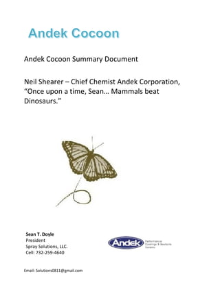 Andek Cocoon Summary Document
Neil Shearer – Chief Chemist Andek Corporation,
“Once upon a time, Sean… Mammals beat
Dinosaurs.”
Sean T. Doyle
President
Spray Solutions, LLC.
Cell: 732-259-4640
Email: Solutions0811@gmail.com
 