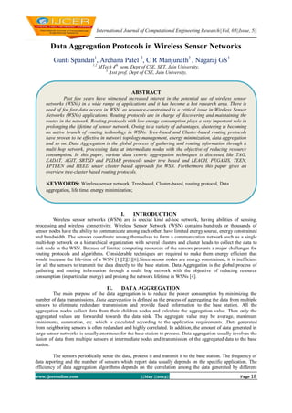 International Journal of Computational Engineering Research||Vol, 03||Issue, 5||
www.ijceronline.com ||May ||2013|| Page 18
Data Aggregation Protocols in Wireless Sensor Networks
Gunti Spandan1
, Archana Patel 2
, C R Manjunath3
, Nagaraj GS4
1,2
MTech 4th
sem, Dept of CSE, SET, Jain University,
3
Asst prof, Dept of CSE, Jain University,
I. INTRODUCTION
Wireless sensor networks (WSN) are is special kind ad-hoc network, having abilities of sensing,
processing and wireless connectivity. Wireless Sensor Network (WSN) contains hundreds or thousands of
sensor nodes have the ability to communicate among each other, have limited energy source, energy constrained
and bandwidth. The sensors coordinate among themselves to form a communication network such as a single
multi-hop network or a hierarchical organization with several clusters and cluster heads to collect the data to
sink node in the WSN. Because of limited computing resources of the sensors presents a major challenges for
routing protocols and algorithms. Considerable techniques are required to make them energy efficient that
would increase the life-time of a WSN [1][2][3][6].Since sensor nodes are energy constrained, it is inefficient
for all the sensors to transmit the data directly to the base station. Data Aggregation is the global process of
gathering and routing information through a multi hop network with the objective of reducing resource
consumption (in particular energy) and prolong the network lifetime in WSNs [4].
II. DATA AGGREGATION
The main purpose of the data aggregation is to reduce the power consumption by minimizing the
number of data transmissions. Data aggregation is defined as the process of aggregating the data from multiple
sensors to eliminate redundant transmission and provide fused information to the base station. All the
aggregation nodes collect data from their children nodes and calculate the aggregation value. Then only the
aggregated values are forwarded towards the data sink. The aggregate value may be average, maximum
(minimum), summation, etc. which is calculated according to the application requirements. .Data generated
from neighboring sensors is often redundant and highly correlated. In addition, the amount of data generated in
large sensor networks is usually enormous for the base station to process. Data aggregation usually involves the
fusion of data from multiple sensors at intermediate nodes and transmission of the aggregated data to the base
station.
The sensors periodically sense the data, process it and transmit it to the base station. The frequency of
data reporting and the number of sensors which report data usually depends on the specific application. The
efficiency of data aggregation algorithms depends on the correlation among the data generated by different
ABSTRACT
Past few years have witnessed increased interest in the potential use of wireless sensor
networks (WSNs) in a wide range of applications and it has become a hot research area. There is
need of for fast data access in WSN, as resource-constrained is a critical issue in Wireless Sensor
Networks (WSNs) applications. Routing protocols are in charge of discovering and maintaining the
routes in the network. Routing protocols with low energy consumption plays a very important role in
prolonging the lifetime of sensor network. Owing to a variety of advantages, clustering is becoming
an active branch of routing technology in WSNs. Tree-based and Cluster-based routing protocols
have proven to be effective in network topology management, energy minimization, data aggregation
and so on. Data Aggregation is the global process of gathering and routing information through a
multi hop network, processing data at intermediate nodes with the objective of reducing resource
consumption. In this paper, various data centric aggregation techniques is discussed like TAG,
EADAT, AGIT, SRTSD and PEDAP protocols under tree based and LEACH, PEGASIS, TEEN,
APTEEN and HEED under cluster based approach for WSN. Furthermore this paper gives an
overview tree-cluster based routing protocols.
KEYWORDS: Wireless sensor network, Tree-based, Cluster-based, routing protocol, Data
aggregation, life time, energy minimization;
 