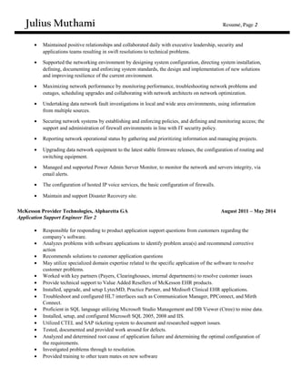 Julius Muthami Resumé, Page 2
• Maintained positive relationships and collaborated daily with executive leadership, security and
applications teams resulting in swift resolutions to technical problems.
• Supported the networking environment by designing system configuration, directing system installation,
defining, documenting and enforcing system standards, the design and implementation of new solutions
and improving resilience of the current environment.
• Maximizing network performance by monitoring performance, troubleshooting network problems and
outages, scheduling upgrades and collaborating with network architects on network optimization.
• Undertaking data network fault investigations in local and wide area environments, using information
from multiple sources.
• Securing network systems by establishing and enforcing policies, and defining and monitoring access; the
support and administration of firewall environments in line with IT security policy.
• Reporting network operational status by gathering and prioritizing information and managing projects.
• Upgrading data network equipment to the latest stable firmware releases, the configuration of routing and
switching equipment.
• Managed and supported Power Admin Server Monitor, to monitor the network and servers integrity, via
email alerts.
• The configuration of hosted IP voice services, the basic configuration of firewalls.
• Maintain and support Disaster Recovery site.
McKesson Provider Technologies, Alpharetta GA August 2011 – May 2014
Application Support Engineer Tier 2
• Responsible for responding to product application support questions from customers regarding the
company’s software.
• Analyzes problems with software applications to identify problem area(s) and recommend corrective
action
• Recommends solutions to customer application questions
• May utilize specialized domain expertise related to the specific application of the software to resolve
customer problems.
• Worked with key partners (Payers, Clearinghouses, internal departments) to resolve customer issues
• Provide technical support to Value Added Resellers of McKesson EHR products.
• Installed, upgrade, and setup LytecMD, Practice Partner, and Medisoft Clinical EHR applications.
• Troubleshoot and configured HL7 interfaces such as Communication Manager, PPConnect, and Mirth
Connect.
• Proficient in SQL language utilizing Microsoft Studio Management and DB Viewer (Ctree) to mine data.
• Installed, setup, and configured Microsoft SQL 2005, 2008 and IIS.
• Utilized CTEL and SAP ticketing system to document and researched support issues.
• Tested, documented and provided work around for defects.
• Analyzed and determined root cause of application failure and determining the optimal configuration of
the requirements.
• Investigated problems through to resolution.
• Provided training to other team mates on new software
 