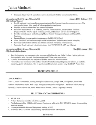 Julius Muthami Resumé, Page 3
• Interacted effectively with teams from various disciplines to find the resolution of problems.
Intercontinental Hotel Groups, Alpharetta GA January 2004 – February 2011
HSS Technical Support
• Provide technical expertise and troubleshooting tips to Tier I support regarding networks, servers, PCs,
routers and printers. Also, handle Windows application escalations.
• Provided technical support for Cisco routers 2650 series
• Facilitated the resolution of all hardware, software, communications, and procedural situations.
Diagnosed faults, initiated repairs on failing systems, and monitors service vendors' responses.
• Provided limited support for Hotels using Micros Property Management System with basic SQL
functions.
• Regarded by my peers as a subject matter expert for HOLIDEX Plus®
• Assist Tier I staff and hotels on complicated Windows issues, including workstation reimaging.
• Resolve escalations from internal and external customers for various complex issues.
• Supported Hotels end users with network issues from TCP/IP, DCHP, VPN and Ethernet.
Intercontinental Hotel Groups, Alpharetta GA May 2002 – January 2004
EDS Help Desk Coordinator
• Provided technical and customer service support to all Holiday Inn and Global II client hotels, and travel
intermediaries using electronic distribution systems (EDS) to make reservations.
• Assisted in maintaining the data integrity of all EDS hotels data base information
• Troubleshoot and researched hotel database for all EDS interfaces regarding rates, inventories, availability,
marketing, policy information, rules of operations and hotel screen updates using HOLIDEX Plus system.
TECHNICAL SKILLS
APPLICATIONS
Serve U, secure FTP software, Hosting, managed cloud solutions, Juniper SRX, GoAnywhere, secure FTP
software for enterprise clients, Alert Logic, managed security cloud management , AppAssure 5 Core, backup
recovery, VMware, version 5.5, Power Admin server monitor, Centos, Kaspersky Antivirus
SELECTED ACCOMPLISHMENTS
• CCNA 2014
• Yellow Belt achievement for SIX SIGMA, 2012
• Worked as part of the HSS Global Customer Care team to achieve the 2009 STEVIE® Award for outstanding
customer service.
• Active participant in Revenue Management training in 2007.
• Numerous BRAVO awards for outstanding individual and team achievements.
Education
 