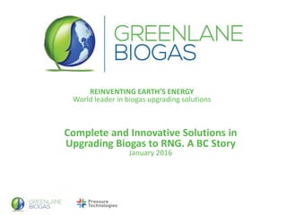 REINVENTING EARTH’S ENERGY
World leader in biogas upgrading solutions
Complete and Innovative Solutions in
Upgrading Biogas to RNG. A BC Story
January 2016
 