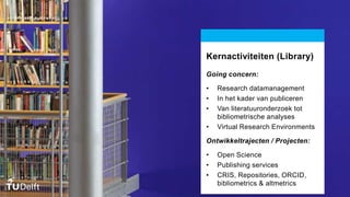 Kernactiviteiten (Library)
Going concern:
• Research datamanagement
• In het kader van publiceren
• Van literatuuronderzoek tot
bibliometrische analyses
• Virtual Research Environments
Ontwikkeltrajecten / Projecten:
• Open Science
• Publishing services
• CRIS, Repositories, ORCID,
bibliometrics & altmetrics
 