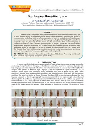 International Journal of Computational Engineering Research||Vol, 03||Issue, 6||
www.ijceronline.com ||June ||2013|| Page 15
Sign Language Recognition System
Er. Aditi Kalsh1
, Dr. N.S. Garewal2
1 Assistant Professor, Department of Electronics & Communication, GCET, PTU
2 Associate Professor, Department of Electronics & Communication, GNE, PTU
I. INTRODUCTION
A gesture may be defined as a movement, usually of hand or face that expresses an idea, sentiment or
emotion e.g. rising of eyebrows, shrugging of shoulders are some of the gestures we use in our day to day life.
Sign language is a more organized and defined way of communication in which every word or alphabet is
assigned some gesture. In American Sign Language (ASL) each alphabet of English vocabulary, A-Z, is
assigned a unique gesture. Sign language is mostly used by the deaf, dumb or people with any other kind of
disabilities. With the rapid advancements in technology, the use of computers in our daily life has increased
manifolds. Our aim is to design a Human Computer Interface (HCI) system that can understand the sign
language accurately so that the signing people may communicate with the non signing people without the need
of an interpreter. It can be used to generate speech or text. Unfortunately, there has not been any system with
these capabilities so far. A huge population in India alone is of the deaf and dumb. It is our social responsibility
to make this community more independent in life so that they can also be a part of this growing technology
world. In this work a sample sign language [1] has been used for the purpose of testing. This is shown in figure
1.
a b c d e f g h i j
k l m n o p q r s
t u v w x y z
Figure.1. Sample sign language
ABSTRACT:
Communication is the process of exchanging information, views and expressions between two
or more persons, in both verbal and non-verbal manner. Hand gestures are the non verbal method of
communication used along with verbal communication. A more organized form of hand gesture
communication is known as sign language. In this language each alphabet of the English vocabulary is
assigned a sign. The physically disabled person like the deaf and the dumb uses this language to
communicate with each other. The idea of this project is to design a system that can understand the
sign language accurately so that the less fortunate people may communicate with the outside world
without the need of an interpreter. By keeping in mind the fact that in normal cases every human being
has the same hand shape with four fingers and one thumb, this project aims at designing a real time
system for the recognition of some meaningful shapes made using hands.
KEYWORDS: Edge Detection, Human Computer Interface (HCI), Image Processing, kNN Search,
Peak Detection, Sign Language Recognition System (SLRs),
 