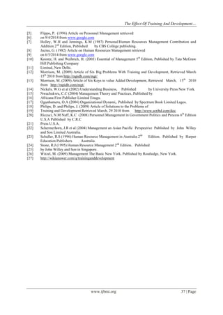 The Effect Of Training And Development…
www.ijbmi.org 37 | Page
[5] Flippo, P. (1996) Article on Personnel Management retrieved
[6] on 9/4/2014 from www.google.com
[7] Holley, W.H and Jennings, K.M (1987) Personal/Human Resources Management Contribution and
Addition 2nd
Edition, Published by CBS College publishing.
[8] Jucius, G. (1982) Article on Human Resources Management retrieved
[9] on 6/5/2014 from www.google.com
[10] Koontz, H. and Weihrich, H. (2003) Essential of Management 5th
Edition, Published by Tata McGraw
Hill Publishing Company
[11] Limited, New Delhi.
[12] Morrison, M. (2009) Article of Six Big Problems With Training and Development, Retrieved March
15th
2010 from http://rapidb.com/mgt/
[13] Morrison, M. (2009) Article of Six Keys to value Added Development, Retrieved March, 15th
2010
from http://rapidb.com/mgt/
[14] Nickels, W.G et al (2002) Understanding Business, Published by University Press New York.
[15] Nwachukwu, C.C (2004) Management Theory and Practices, Published by
[16] Africana First Publisher Limited Enugu.
[17] Ogunbameru, O.A (2004) Organizational Dynami,. Published by Spectrum Book Limited Lagos.
[18] Philips, D. and Philips, J. (2009) Article of Solutions to the Problems of
[19] Training and Development Retrieved March, 29 2010 from http://www.scribd.com/doc
[20] Riccuci, N.M Naff, K.C (2008) Personnel Management in Government Politics and Process 6th
Edition
U.S.A Published by C.R.C
[21] Press U.S.A.
[22] Schermerhorn, J.R et al (2004) Management an Asian Pacific Perspective Published by John Willey
and Son Limited Australia.
[23] Schuller, R.S (1996) Human Resource Management in Australia 2nd
Edition. Published by Harper
Education Publishers Australia.
[24] Stone, R.J (1995) Human Resource Management 2nd
Edition. Published
[25] by John Willey and Son in Singapore.
[26] Witzel, M. (2009) Management The Basic New York. Published by Routledge, New York.
[27] http://wikianswer.com/q/traininganddevelopment
 