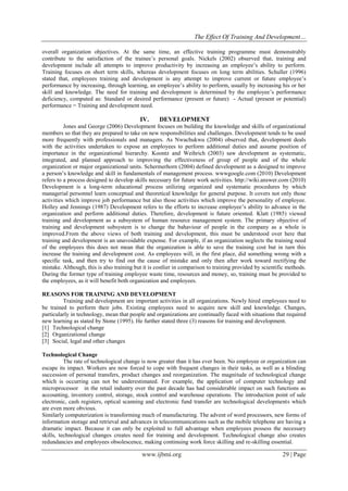 The Effect Of Training And Development…
www.ijbmi.org 29 | Page
overall organization objectives. At the same time, an effective training programme must demonstrably
contribute to the satisfaction of the trainee’s personal goals. Nickels (2002) observed that, training and
development include all attempts to improve productivity by increasing an employee’s ability to perform.
Training focuses on short term skills, whereas development focuses on long term abilities. Schuller (1996)
stated that, employees training and development is any attempt to improve current or future employee’s
performance by increasing, through learning, an employee’s ability to perform, usually by increasing his or her
skill and knowledge. The need for training and development is determined by the employee’s performance
deficiency, computed as: Standard or desired performance (present or future) - Actual (present or potential)
performance = Training and development need.
IV. DEVELOPMENT
Jones and George (2006) Development focuses on building the knowledge and skills of organizational
members so that they are prepared to take on new responsibilities and challenges. Development tends to be used
more frequently with professionals and managers. As Nwachukwu (2004) observed that, development deals
with the activities undertaken to expose an employees to perform additional duties and assume position of
importance in the organizational hierarchy. Koontz and Weihrich (2003) saw development as systematic,
integrated, and planned approach to improving the effectiveness of group of people and of the whole
organization or major organizational units. Schermerhorn (2004) defined development as a designed to improve
a person’s knowledge and skill in fundamentals of management process. wwwgoogle.com (2010) Development
refers to a process designed to develop skills necessary for future work activities. http://wiki.answer.com (2010)
Development is a long-term educational process utilizing organized and systematic procedures by which
managerial personnel learn conceptual and theoretical knowledge for general purpose. It covers not only those
activities which improve job performance but also those activities which improve the personality of employee.
Holley and Jennings (1987) Development refers to the efforts to increase employee’s ability to advance in the
organization and perform additional duties. Therefore, development is future oriented. Klatt (1985) viewed
training and development as a subsystem of human resource management system. The primary objective of
training and development subsystem is to change the bahaviour of people in the company as a whole is
improved.From the above views of both training and development, this must be understood over here that
training and development is an unavoidable expense. For example, if an organization neglects the training need
of the employees this does not mean that the organization is able to save the training cost but in turn this
increase the training and development cost. As employees will, in the first place, did something wrong with a
specific task, and then try to find out the cause of mistake and only then after work toward rectifying the
mistake. Although, this is also training but it is costlier in comparison to training provided by scientific methods.
During the former type of training employee waste time, resources and money, so, training must be provided to
the employees, as it will benefit both organization and employees.
REASONS FOR TRAINING AND DEVELOPMENT
Training and development are important activities in all organizations. Newly hired employees need to
be trained to perform their jobs. Existing employees need to acquire new skill and knowledge. Changes,
particularly in technology, mean that people and organizations are continually faced with situations that required
new learning as stated by Stone (1995). He further stated three (3) reasons for training and development.
[1] Technological change
[2] Organizational change
[3] Social, legal and other changes
Technological Change
The rate of technological change is now greater than it has ever been. No employee or organization can
escape its impact. Workers are now forced to cope with frequent changes in their tasks, as well as a blinding
succession of personal transfers, product changes and reorganization. The magnitude of technological change
which is occurring can not be underestimated. For example, the application of computer technology and
microprocessor in the retail industry over the past decade has had considerable impact on such functions as
accounting, inventory control, storage, stock control and warehouse operations. The introduction point of sale
electronic, cash registers, optical scanning and electronic fund transfer are technological developments which
are even more obvious.
Similarly computerization is transforming much of manufacturing. The advent of word processors, new forms of
information storage and retrieval and advances in telecommunications such as the mobile telephone are having a
dramatic impact. Because it can only be exploited to full advantage when employees possess the necessary
skills, technological changes creates need for training and development. Technological change also creates
redundancies and employees obsolescence, making continuing work force skilling and re-skilling essential.
 
