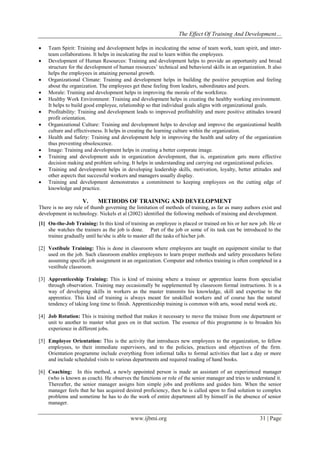 The Effect Of Training And Development…
www.ijbmi.org 31 | Page
 Team Spirit: Training and development helps in inculcating the sense of team work, team spirit, and inter-
team collaborations. It helps in inculcating the zeal to learn within the employees.
 Development of Human Resources: Training and development helps to provide an opportunity and broad
structure for the development of human resources’ technical and behavioral skills in an organization. It also
helps the employees in attaining personal growth.
 Organizational Climate: Training and development helps in building the positive perception and feeling
about the organization. The employees get these feeling from leaders, subordinates and peers.
 Morale: Training and development helps in improving the morale of the workforce.
 Healthy Work Environment: Training and development helps in creating the healthy working environment.
It helps to build good employee, relationship so that individual goals aligns with organizational goals.
 Profitability: Training and development leads to improved profitability and more positive attitudes toward
profit orientation.
 Organizational Culture: Training and development helps to develop and improve the organizational health
culture and effectiveness. It helps in creating the learning culture within the organization.
 Health and Safety: Training and development help in improving the health and safety of the organization
thus preventing obsolescence.
 Image: Training and development helps in creating a better corporate image.
 Training and development aids in organization development, that is, organization gets more effective
decision making and problem solving. It helps in understanding and carrying out organizational policies.
 Training and development helps in developing leadership skills, motivation, loyalty, better attitudes and
other aspects that successful workers and managers usually display.
 Training and development demonstrates a commitment to keeping employees on the cutting edge of
knowledge and practice.
V. METHODS OF TRAINING AND DEVELOPMENT
There is no any rule of thumb governing the limitation of methods of training, as far as many authors exist and
development in technology. Nickels et al (2002) identified the following methods of training and development.
[1] On-the-Job Training: In this kind of training an employee is placed or trained on his or her new job. He or
she watches the trainers as the job is done. Part of the job or some of its task can be introduced to the
trainee gradually until he/she is able to master all the tasks of his/her job.
[2] Vestibule Training: This is done in classroom where employees are taught on equipment similar to that
used on the job. Such classroom enables employees to learn proper methods and safety procedures before
assuming specific job assignment in an organization. Computer and robotics training is often completed in a
vestibule classroom.
[3] Apprenticeship Training: This is kind of training where a trainee or apprentice learns from specialist
through observation. Training may occasionally be supplemented by classroom formal instructions. It is a
way of developing skills in workers as the master transmits his knowledge, skill and expertise to the
apprentice. This kind of training is always meant for unskilled workers and of course has the natural
tendency of taking long time to finish. Apprenticeship training is common with arts, wood metal work etc.
[4] Job Rotation: This is training method that makes it necessary to move the trainee from one department or
unit to another to master what goes on in that section. The essence of this programme is to broaden his
experience in different jobs.
[5] Employee Orientation: This is the activity that introduces new employees to the organization, to fellow
employees, to their immediate supervisors, and to the policies, practices and objectives of the firm.
Orientation programme include everything from informal talks to formal activities that last a day or more
and include scheduled visits to various departments and required reading of hand books.
[6] Coaching: In this method, a newly appointed person is made an assistant of an experienced manager
(who is known as coach). He observes the functions or role of the senior manager and tries to understand it.
Thereafter, the senior manager assigns him simple jobs and problems and guides him. When the senior
manager feels that he has acquired desired proficiency, then he is called upon to find solution to complex
problems and sometime he has to do the work of entire department all by himself in the absence of senior
manager.
 