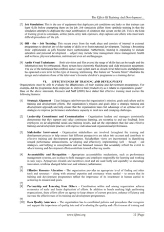 The Effect Of Training And Development…
www.ijbmi.org 32 | Page
[7] Job Simulation: This is the use of equipment that duplicates job conditions and tasks so that trainees can
learn skills before attempting them on the job. Job simulation differs from vestibule training in that the
simulation attempts to duplicate the exact combination of condition that occurs on the job. This is the kind
of training given to astronauts, airline pilots, army tank operators, ship captains and others who must learn
difficult procedures off the job.
[8] Off – the – Job Training: This occurs away from the work place and consists of internal or external
programmes to develop any of the variety of skills or to foster personal development. Training is becoming
more sophisticated as jobs become more sophisticated. Furthermore, training is expanding to include
education and personal development – subject may include time management stress management, health
and wellness, physical education, nutrition and even art and languages.
[9] Audio Visual Techniques: Both television and film extend the range of skills that can be taught and the
information may be represented. Many system have electronic blackboards and slide projection equipment.
The use of the techniques that combine audio visual system such as closed circuit televisions and telephones
has spawned a new term for this type of training, teletraining. The feature on “Sesame Street” illustrates the
design and evaluation of one of the television’s favourite children’s programme as a training device.
VI. EFFECTIVENESS OF TRAINING AND DEVELOPMENT
Organizations must be able to evaluate the effectiveness of their training and development programmes. For
example, did the programmes help employees to improve their productivity as it relates to organizations goals?
Base on the above statement, Riccucci and Naff (2008) have stated that effective training must carries the
following features:
[1] Strategic Alignment – Clear linkages exist between the organization’s mission, goals and culture and its
training and development efforts. The organization’s mission and goals drive a strategic training and
development approach and help ensure that the organization takes full advantage of an optimal mix of
strategies to improve performance and enhance capacity to meet new and emerging challenges.
[2] Leadership Commitment and Communication – Organization leaders and managers consistently
demonstrate that they support and value continuous learning, are receptive to and use feedback from
employees on developmental needs and training results, and set the expectation that fair and effective
training and development practice will improve individual and organizational performance.
[3] Stakeholder Involvement - Organization stakeholders are involved throughout the training and
development process to help ensure that different perspectives are taken into account and contribute to
effective training and development programmes. Stakeholders views are incorporated in identifying
needed performance enhancements, developing and effectively implementing well – though – out
strategies, and helping to conceptualize and use balanced measure that accurately reflect the extent to
which training and development efforts contribute toward achieving results.
[4] Accountability and Recognition – Appropriate accountability mechanisms, such as performance
management systems, are in place to hold managers and employee responsible for learning and working
in new ways. Appropriate rewards and incentives exist and are used fairly and equitably to encourage
innovation, reinforce changed behaviour, and enhance performance.
[5]
[6] Effective Resource Allocation – The organization provides an appropriate level of finding and other
tools and resources – along with external expertise and assistance when needed – to ensure that its
training and development programmes reflect the importance of its investment in human capital to
achieving its mission and goals.
[7]
[8] Partnership and Learning from Others – Coordination within and among organization achieve
economics of scale and limits duplication of efforts. In addition to bench marking high performing
organizations, these efforts allow an agency to keep abreast of current practices, enhance efficiency and
increase the effectiveness of its training and development programmes.
[9]
[10] Data Quality Assurance – The organization has to established policies and procedures that recognize
and support the importance of quality data and of evaluating the quality and effectiveness of training and
 