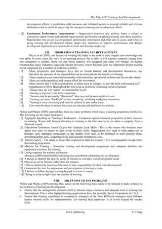The Effect Of Training And Development…
www.ijbmi.org 33 | Page
development efforts. It establishes valid measures and validated system to provide reliable and relevant
information that is useful in improving the enterprises training and development efforts.
[11] Continuous Performance Improvement – Organization practices and policies foster a culture of
continuous improvement and optimal organizational performance regarding training and others activities.
Stakeholders rely on and use programme performance information and other data to assess and refine on
going training and development efforts, target new initiatives to improve performance and design,
develop and implement new approaches to train and develop employees.
VII. PROBLEMS OF TRAINING AND DEVELOPMENT
Bazza et al (2007), one feature of working life today is the need to train, acquire new knowledge and
new skills. In some cases, this may be an updating process, but in other it will requires complete change from
one occupation to another. Some job and whole industry will disappear and other will emerge. He further
reported that, many industries especially smaller privately owned business does not implement proper training
and development for a number of problems as follow
[1] Many proprietors and managers have had no formal training and development themselves, and
therefore are unaware of the standard that can be achieved and the benefits of training.
[2] Many employers are concerned constantly with immediate operational problem and do not plan ahead.
[3] Many are undercapitalized and cannot afford the investment.
[4] Many believe that it is the responsibility of others such as colleges, to provide them with trained staff.
Ogunbameru (2004), Highlighted the following as problems of training and development
[5] Trainee may see it as “game” not transferable to job.
[6] Training is expensive and time consuming.
[7] Trainees may be personally “threatened”, also may not be seen as job relevant.
[8] Training can create “backlash” or over sensitivity, inhibiting workplace interaction.
[9] Training is time consuming and must be tailored to jobs under focus.
[10] Care must be taken to ensure that cases are relevant and problems are realistic.
Philips and Philips (2009) reported that, there are many problems which make a training programme ineffective.
The following are the major hindrances:
[1] Aggregate Spending on Training is Inadequate – Companies spend minuscule proportion of their revenues
on training. Worse still, budget allocation to training is the first item to be cut when a company faces a
financial crunch.
[2] Educational Institution Award Degree but Graduate Lack Skills - This is the reason why business must
spend vast sums of money to train works in basic skills. Organization also need to train employees in
multiple skill, managers particularly at the middle level need to be retrained in team playing skills,
entrepreneurship skills, leadership skills and customer orientation skills.
[3] Trainers Salary – The salary of those who employed to train the trainees if it is not adequately enough affect
the training programme.
[4] Material for Training – Sometime training and development programme lack adequate facilities and
equipment necessary for training.
[5] Living expenses for trainers and trainee.
Morrison (2009) identified the following also as problems of training and development.
[6] A failure to identify the specific needs of learners to own their own development needs.
[7] Objectives set by trainers, rather than the learners.
[8] Little acceptance by learners of the need to take responsibility for their own development.
[9] Constraints for time for preparation and participation in learning events.
[10]A failure to follow through learning beyond an event or course.
[11]Failing to achieve high value via transfer of learning.
VIII. SOLUTIONS TO THE PROBLEMS
Philips and Philips (2009) reported that, action on the following lines needs to be initiated to make solution to
the problems of training and development.
a. Ensure that the management commits itself to allocate major resources and adequate time to training and
development. This is what high performing organization does, for example, Xerox Corporation in U.S.A.
b. Ensure that training contributes to competitive strategies of the firm. Different strategies need different
human resource skills for implementation. Let training help employees at all levels acquire the needed
skills.
 