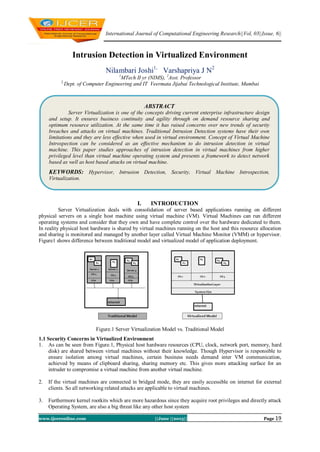 International Journal of Computational Engineering Research||Vol, 03||Issue, 6||
www.ijceronline.com ||June ||2013|| Page 19
Intrusion Detection in Virtualized Environment
Nilambari Joshi1,
Varshapriya J N2
1
MTech II yr (NIMS), 2
Asst. Professor
2,
Dept. of Computer Engineering and IT Veermata Jijabai Technological Institute, Mumbai
I. INTRODUCTION
Server Virtualization deals with consolidation of server based applications running on different
physical servers on a single host machine using virtual machine (VM). Virtual Machines can run different
operating systems and consider that they own and have complete control over the hardware dedicated to them.
In reality physical host hardware is shared by virtual machines running on the host and this resource allocation
and sharing is monitored and managed by another layer called Virtual Machine Monitor (VMM) or hypervisor.
Figure1 shows difference between traditional model and virtualized model of application deployment.
Figure.1 Server Virtualization Model vs. Traditional Model
1.1 Security Concerns in Virtualized Environment
1. As can be seen from Figure.1, Physical host hardware resources (CPU, clock, network port, memory, hard
disk) are shared between virtual machines without their knowledge. Though Hypervisor is responsible to
ensure isolation among virtual machines, certain business needs demand inter VM communication,
achieved by means of clipboard sharing, sharing memory etc. This gives more attacking surface for an
intruder to compromise a virtual machine from another virtual machine.
2. If the virtual machines are connected in bridged mode, they are easily accessible on internet for external
clients. So all networking related attacks are applicable to virtual machines.
3. Furthermore kernel rootkits which are more hazardous since they acquire root privileges and directly attack
Operating System, are also a big threat like any other host system
ABSTRACT
Server Virtualization is one of the concepts driving current enterprise infrastructure design
and setup. It ensures business continuity and agility through on demand resource sharing and
optimum resource utilization. At the same time it has raised concerns over new trends of security
breaches and attacks on virtual machines. Traditional Intrusion Detection systems have their own
limitations and they are less effective when used in virtual environment. Concept of Virtual Machine
Introspection can be considered as an effective mechanism to do intrusion detection in virtual
machine. This paper studies approaches of intrusion detection in virtual machines from higher
privileged level than virtual machine operating system and presents a framework to detect network
based as well as host based attacks on virtual machine.
KEYWORDS: Hypervisor, Intrusion Detection, Security, Virtual Machine Introspection,
Virtualization.
 