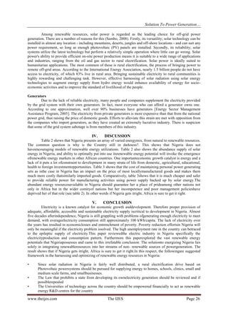 Solution To Power Generation…
www.theijes.com The IJES Page 26
Among renewable resources, solar power is regarded as the leading choice for off-grid power
generation. There are a number of reasons for this (Sambo, 2008). Firstly, its versatility; solar technology can be
installed in almost any location - including mountains, deserts, jungles and off-shore locations - and can suit any
power requirement, so long as enough photovoltaic (PV) panels are installed. Secondly, its reliability; solar
systems utilize the latest technology but perform a relatively simple operation where little can go wrong. Solar
power's ability to provide efficient on-site power production means it is suitable to a wide range of applications
and industries, ranging from the oil and gas sector to rural electrification. Solar power is ideally suited to
humanitarian applications. The most common of these is rural electrification, the process of bringing power to
remote off-grid areas. According to the International Energy Association, nearly 1.5 billion people do not have
access to electricity, of which 83% live in rural area. Bringing sustainable electricity to rural communities is
highly rewarding and challenging task. However, effective harnessing of solar radiation using solar energy
technologies to augment energy supply from hydro energy would enhance availability of energy for socio-
economic activities and to improve the standard of livelihood of the people.
Generators
Due to the lack of reliable electricity, many people and companies supplement the electricity provided
by the grid system with their own generators. In fact, most everyone who can afford a generator owns one.
According to one approximation, well over 90% businesses have generators [Energy Sector Management
Assistance Program, 2005]. The electricity from private generators is more expensive than that from the national
power grid, thus raising the price of domestic goods. Efforts to alleviate this strain are met with opposition from
the companies who import generators, as they have created an extremely lucrative industry. There is suspicion
that some of the grid system sabotage is from members of this industry.
IV. DISCUSSION
Table 2 shows that Nigeria presents an array of varied energymix, from natural to renewable resources.
The common question is why is the Country still in darkness?. This shows that Nigeria does not
haveencouraging models of renewable energy utilizations. Table 2 also shows the abundance supply of solar
energy in Nigeria, and ability to optimally put into use itsrenewable energy potential will invoke the emergence
ofrenewable energy markets in other African countries. One importanteconomic growth catalyst is energy and a
lack of it puts a lot ofconstraint to development in many strata of life from domestic, agricultural, educational,
health to foreign investmentopportunities. Table 3 shows that the cost of maintaining personal power generating
sets as isthe case in Nigeria has an impact on the price of most locallymanufactured goods and makes them
much more costly thatsimilarly imported goods. Comparatively, table 3shows that it is much cheaper and safer
to provide reliable power for manufacturing activities using power supply backed up by solar energy.The
abundant energy resourcesavailable in Nigeria should guarantee her a place of prideamong other nations not
only in Africa but in the wider comityof nations but her incompetence and poor management policieshave
deprived her of that role (see table 2). In other words if Nigeria gets itright, Africa is sure to get it right.
V. CONCLUSION
Electricity is a known catalyst for economic growth anddevelopment. Therefore proper provision of
adequate, affordable, accessible and sustainable electricity supply iscritical to development in Nigeria. Almost
five decades afterindependence, Nigeria is still grappling with problems ofgenerating enough electricity to meet
demand, with averageelectricity consumption still approximately 100 kWh/capita. The lack of electricity over
the years has resulted in economiclosses and entrenchment of poverty. Poverty reduction effortsin Nigeria will
only be meaningful if the electricity problem issolved. The high unemployment rate in the country can betraced
to the epileptic supply of electricity.This paper reviewedthe electric industry in Nigeria specifically the
electricityproduction and consumption pattern. Furthermore this paperexplored the vast renewable energy
potentials that Nigeriapossesses and came to this irrefutable conclusion: The solutionto energizing Nigeria lies
solely in integrating renewableresources into her streams of non- renewable sources of powergeneration. The
result shows that if Nigeria gets itright, Africa is sure to get it right.In this respect, the followingare suggested
framework in the harnessing and optimizing of renewable energy resources in Nigeria:
• Since solar radiation in Nigeria is fairly well distributed, a rural electrification drive based on
Photovoltaic powersystems should be pursued for supplying energy to homes, schools, clinics, small and
medium scale farms, and smallbusinesses.
• The Law that prohibits a state from developing its ownelectricity generation should be reviewed and if
possiblerepealed
• The Universities of technology across the country should be empowered financially to act as renewable
energy R&D centres for the country
 
