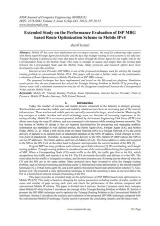 IOSR Journal of Computer Engineering (IOSRJCE)
ISSN: 2278-0661 Volume 3, Issue 6 (Sep-Oct. 2012), PP 20-35
www.iosrjournals.org

    Extended Study on the Performance Evaluation of ISP MBG
         based Route Optimization Scheme in Mobile IPv4
                                                  sherif kamel
Abstract: Mobile IP has seen slow deployment for two major reasons; the need for enhancing edge routers
with Home Agent/Foreign Agent functionality and the fact that triangle routing in such systems is not efficient.
Triangle Routing is defined as the route that must be taken through the Home Agent for any traffic sent by the
Correspondent Node to the Mobile Node. This route is triangle in nature and longer than the normal path
between the Corresponded Node and the Mobile Node. Many protocols and research efforts have been
developed to solve this problem.
         Internet service Provider (ISP MBG) is one of the proposed techniques used for solving the triangle
routing problem in conventional Mobile IPv4. This paper will provide a further study on the performance
evaluation of Route Optimization in Mobile IPv4 based on ISP MBG scheme.
       The proposed technique has been implemented and tested on the Microsoft.net platform. Simulation
results prove that the new framework has solved the Triangle Routing Problem in Mobile IP by providing a
shorter route with a minimum transmission time for all the datagrams transferred between the Correspondent
Nodes and the Mobile Nodes.
Keywords: Mobile IP, Triangle Routing Problem, Route Optimization, Internet Service Provider, Point of
Presence, Mobile IP Border Gateway, PoPs Virtual Network.

                                           I.           Introduction
         Today, the number of wireless and mobile devices connected to the Internet is strongly growing.
Wireless links and networks, mobile users and mobility related services form an increasing part of the internet
infrastructure. These wireless and mobile parts are normally connected to larger, wired networks. Mastering the
key concepts in mobile, wireless and wired technology areas are therefore of increasing importance in the
society of today. Mobile IP is an internet protocol, defined by the Internet Engineering Task Force (IETF) that
allows users keep the same IP address, and stay connected to the internet while roaming between networks. The
key feature of Mobile IP design is that all required functionalities for processing and managing mobility
information are embedded in well defined entities, the Home Agent (HA), Foreign Agent (FA), and Mobile
Nodes (MNs) [1, 2]. When a MN moves from its Home Network (HN) to a Foreign Network (FN), the corret
delivery of packets to its current point of attachment depends on the MN's IP address, which changes at every
new point of attachment. Therefore, to ensure packets delivery to the MN, Mobile IP (MIP) allows the MN to
use two IP addresses: The Home address and Care-of-Address (CoA). The home address is static and assigned
to the MN at the HN; CoA on the other hand is dynamic and represents the current location of the MN [2].
         Original MIP has many problems such as home agent faults tolerance [3], HA overloading, and triangle
routing problem. Triangle routing problem is considered as one of the main problems facing the implementation
of MIP. When a Corresponding Node (CN) sends traffic to the MN, the traffic gets first to the HA, which
encapsulates this traffic and tunnels it to the FA. The FA de-tunnels the traffic and delivers it to the MN. The
route taken by this traffic is triangular in nature, and the most extreme case of routing can be observed when the
CN and the MN are in the same subnet. Many protocols have been invented to solve the triangle routing
problem, such as forward tunneling and binding cache [], bidirectional route optimization [], the smooth handoff
technique [5], a virtual home agent [6], and a port address translation based route optimization scheme [7]. Also,
Kumar et al. [8] presented a route optimization technique in which the tunneling is done at one level above the
HA in a hierarchical network instead of tunneling at the HA.
         This paper provides an extended study on the performance of (ISP MBG) based route optimization in
Mobile IPv4 [9]. This study is based on changing the system parameters including number of nodes, number of
zones and number of pops serving each zone and check the performance of this scheme compared with
conventional Mobile IP scheme. The paper is divided into 6 sections. Section 2 presents some basic concepts
about Mobile IP while Section 3 introduces the concept of the Triangle Routing Problem in Mobile IP. Section 4
presents the ISP MBG technique used to optimize the Triangle Routing Problem in the Conventional Mobile IP
technique. Section 5 introduces the analysis and evaluation of the proposed ISP MBG technique compared with
the conventional Mobile IP technique. Finally section 6 presents the concluding remarks and the future work.


                                                www.iosrjournals.org                                    20 | Page
 