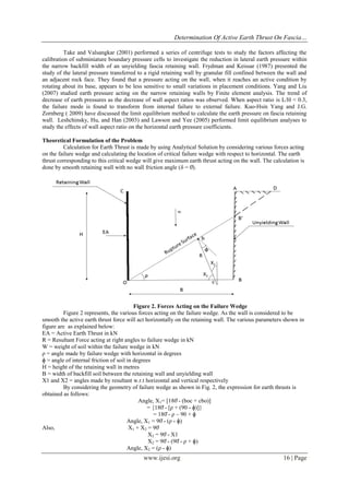 Determination Of Active Earth Thrust On Fascia…
www.ijesi.org 16 | Page
Take and Valsangkar (2001) performed a series of centrifuge tests to study the factors affecting the
calibration of subminiature boundary pressure cells to investigate the reduction in lateral earth pressure within
the narrow backfill width of an unyielding fascia retaining wall. Frydman and Keissar (1987) presented the
study of the lateral pressure transferred to a rigid retaining wall by granular fill confined between the wall and
an adjacent rock face. They found that a pressure acting on the wall, when it reaches an active condition by
rotating about its base, appears to be less sensitive to small variations in placement conditions. Yang and Liu
(2007) studied earth pressure acting on the narrow retaining walls by Finite element analysis. The trend of
decrease of earth pressures as the decrease of wall aspect ratios was observed. When aspect ratio is L/H < 0.3,
the failure mode is found to transform from internal failure to external failure. Kuo-Hsin Yang and J.G.
Zornberg ( 2009) have discussed the limit equilibrium method to calculate the earth pressure on fascia retaining
wall. Leshchinsky, Hu, and Han (2003) and Lawson and Yee (2005) performed limit equilibrium analyses to
study the effects of wall aspect ratio on the horizontal earth pressure coefficients.
Theoretical Formulation of the Problem
Calculation for Earth Thrust is made by using Analytical Solution by considering various forces acting
on the failure wedge and calculating the location of critical failure wedge with respect to horizontal. The earth
thrust corresponding to this critical wedge will give maximum earth thrust acting on the wall. The calculation is
done by smooth retaining wall with no wall friction angle (δ = 0̊).
Figure 2. Forces Acting on the Failure Wedge
Figure 2 represents, the various forces acting on the failure wedge. As the wall is considered to be
smooth the active earth thrust force will act horizontally on the retaining wall. The various parameters shown in
figure are as explained below:
EA = Active Earth Thrust in kN
R = Resultant Force acting at right angles to failure wedge in kN
W = weight of soil within the failure wedge in kN
ρ = angle made by failure wedge with horizontal in degrees
ɸ = angle of internal friction of soil in degrees
H = height of the retaining wall in metres
B = width of backfill soil between the retaining wall and unyielding wall
X1 and X2 = angles made by resultant w.r.t horizontal and vertical respectively
By considering the geometry of failure wedge as shown in Fig. 2, the expression for earth thrusts is
obtained as follows:
Angle, X1= [180̊ - (boc + cbo)]
= {180̊ - [ρ + (90 - ɸ)]}
= 180̊ - ρ – 90 + ɸ
Angle, X1 = 90̊ - (ρ - ɸ)
Also, X1 + X2 = 90̊
X2 = 90̊ - X1
X2 = 90̊ - (90̊ - ρ + ɸ)
Angle, X2 = (ρ - ɸ)
 