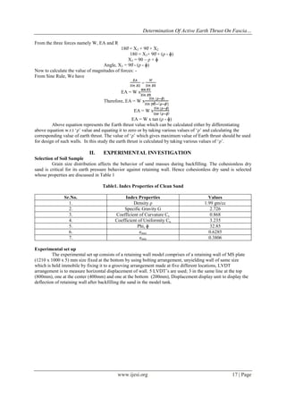 Determination Of Active Earth Thrust On Fascia…
www.ijesi.org 17 | Page
From the three forces namely W, EA and R
180̊ = X3 + 90̊ + X2
180 = X3+ 90̊ + (ρ - ɸ)
X3 = 90 – ρ + ɸ
Angle, X3 = 90̊ - (ρ - ɸ)
Now to calculate the value of magnitudes of forces: -
From Sine Rule, We have
=
EA = W x
Therefore, EA = W x
EA = W x
EA = W x tan (ρ - ɸ)
Above equation represents the Earth thrust value which can be calculated either by differentiating
above equation w.r.t „ρ‟ value and equating it to zero or by taking various values of „ρ‟ and calculating the
corresponding value of earth thrust. The value of „ρ‟ which gives maximum value of Earth thrust should be used
for design of such walls. In this study the earth thrust is calculated by taking various values of „ρ‟.
II. EXPERIMENTAL INVESTIGATION
Selection of Soil Sample
Grain size distribution affects the behavior of sand masses during backfilling. The cohesionless dry
sand is critical for its earth pressure behavior against retaining wall. Hence cohesionless dry sand is selected
whose properties are discussed in Table 1
Table1. Index Properties of Clean Sand
Sr.No. Index Properties Values
1. Density ρ 1.99 gm/cc
2. Specific Gravity G 2.726
3. Coefficient of Curvature Cc 0.868
4. Coefficient of Uniformity Cu 3.235
5. Phi, ɸ 32.85
6. emax 0.6285
7. emin 0.3806
Experimental set up
The experimental set up consists of a retaining wall model comprises of a retaining wall of MS plate
(1210 x 1000 x 5) mm size fixed at the bottom by using bolting arrangement, unyielding wall of same size
which is held immobile by fixing it to a grooving arrangement made at five different locations, LVDT
arrangement is to measure horizontal displacement of wall. 5 LVDT‟s are used; 3 in the same line at the top
(800mm), one at the center (400mm) and one at the bottom (200mm), Displacement display unit to display the
deflection of retaining wall after backfilling the sand in the model tank.
 