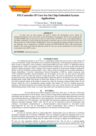 International Journal of Computational Engineering Research||Vol, 03||Issue, 6||
www.ijceronline.com ||June ||2013|| Page 19
PS2 Controller IP Core For On Chip Embedded System
Applications
1,
V.Navya Sree , 2,
B.R.K Singh
1,2,
M.Tech Student, Assistant Professor Dept. Of ECE, DVR&DHS MIC College Of Technology,
Kanchikacherla,A.P India.
I. INTRODUCTION
An intellectual property or an IP core is a predesigned module that can be used in other designs IP
cores are to hardware design what libraries are to computer programming. An IP (intellectual property) core is a
block of logic or data that is used in making a field programmable gate array ( FPGA ) or application-specific
integrated circuit ( ASIC ) for a product. As essential elements of design reuse , IP cores are part of the growing
electronic design automation ( EDA ) industry trend towards repeated use of previously designed components.
Ideally, an IP core should be entirely portable - that is, able to easily be inserted into any vendor technology or
design methodology. Universal Asynchronous Receiver/Transmitter ( UART s), central processing units
( CPU s), Ethernet controllers, and PCI interfaces are all examples of IP cores. IP cores may be licensed to
another party or can be owned and used by a single party alone. The term is derived from the licensing of
the patent and source code copyright intellectual property rights that subsist in the desig IP cores can be used as
building blocks within ASIC chip designs or FPGA logic designs It IP cores in the electronic design industry
have had a profound impact on the design of systems on a chip. By licensing a design multiple times, IP core
licensor spread the cost of development among multiple chip makers. IP cores for standard processors,
interfaces, and internal functions have enabled chip makers to put more of their resources into developing the
differentiating features of their chips. As a result, chip makers have developed innovations more quickly.
II. IP CORES:
IP cores fall into one of three categories: hard cores , firm cores , or soft cores . Hard cores
are physical manifestations of the IP design. These are best for plug-and-play applications, and are less portable
and flexible than the other two types of cores. Like the hard cores, firm (sometimes called semi-hard ) cores also
carry placement data but are configurable to various applications. The most flexible of the three, soft cores exist
either as a netlist (a list of the logic gate s and associated interconnections making up an integrated circuit ) or
hardware description language ( HDL ) code. The IP core can be described as being for chip design what
a library is for computer programming or a discrete integrated circuit component is for printed circuit
board design.The IP core can be described as being for chip design what a library is for computer
programming or a discrete integrated circuit component is for printed circuit board design.
A. SOFT CORES:
IP cores are typically offered as synthesizable RTL. Synthesizable cores are delivered in a hardware
description language such as Verilog or VERILOG. These are analogous to high level languages such as C in
the field of computer programming. IP cores delivered to chip makers as RTL permit chip designers to modify
designs (at the functional level), though many IP vendors offer no warranty or support for modified designs.
IP cores are also sometimes offered as generic gate-level net lists. The net list is a boolean-algebra
representation of the IP's logical function implemented as generic gates or process specific standard cells. An IP
ABSTRACT
In many case on chip systems are used to reduce the development cycles. Mostly IP
(Intellectual property) cores are used for system development. In this paper, the IP core is designed with
ALTERA NIOSII soft-core processors as the core and Cyclone III FPGA series as the digital platform,
the SOPC technology is used to make the I/O interface controller soft-core such as microprocessors and
PS2 keyboard on a chip of FPGA. NIOSII IDE is used to accomplish the software testing of system and
the hardware test is completed by ALTERA Cyclone III EP3C16F484C6 FPGA chip experimental
platform. The result shows that the functions of this IP core are correct, furthermore it can be reused
conveniently in the SOPC system.
KEYWORDS: Intellectual property,
 