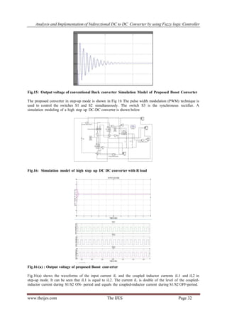 Analysis and Implementation of bidirectional DC to DC Converter by using Fuzzy logic Controller
www.theijes.com The IJES Page 32
Fig.15: Output voltage of conventional Buck converter Simulation Model of Proposed Boost Converter
The proposed converter in step-up mode is shown in Fig 16 The pulse width modulation (PWM) technique is
used to control the switches S1 and S2 simultaneously. The switch S3 is the synchronous rectifier. A
simulation modeling of a high step up DC-DC converter is shown below
Fig.16: Simulation model of high step up DC DC converter with R load
Fig.16 (a) : Output voltage of proposed Boost converter
Fig.16(a) shows the waveforms of the input current iL and the coupled inductor currents iL1 and iL2 in
step-up mode. It can be seen that iL1 is equal to iL2. The current iL is double of the level of the coupled-
inductor current during S1/S2 ON- period and equals the coupled-inductor current during S1/S2 OFF-period.
 