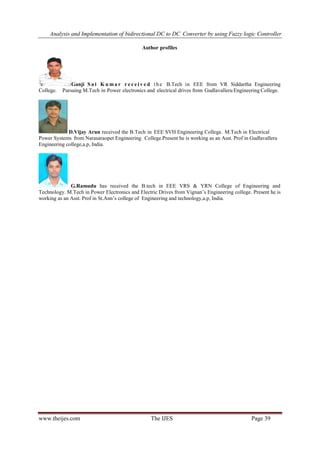 Analysis and Implementation of bidirectional DC to DC Converter by using Fuzzy logic Controller
www.theijes.com The IJES Page 39
Author profiles
Ganji S a i K u ma r r e c e i v e d the B.Tech in EEE from VR Siddartha Engineering
College. Pursuing M.Tech in Power electronics and electrical drives from Gudlavalleru Engineering College.
D.Vijay Arun received the B.Tech in EEE SVH Engineering College. M.Tech in Electrical
Power Systems from Narasaraopet Engineering College.Present he is working as an Asst. Prof in Gudlavalleru
Engineering college,a.p, India.
G.Ramudu has received the B.tech in EEE VRS & YRN College of Engineering and
Technology. M.Tech in Power Electronics and Electric Drives from Vignan’s Engineering college. Present he is
working as an Asst. Prof in St.Ann’s college of Engineering and technology,a.p, India.
 
