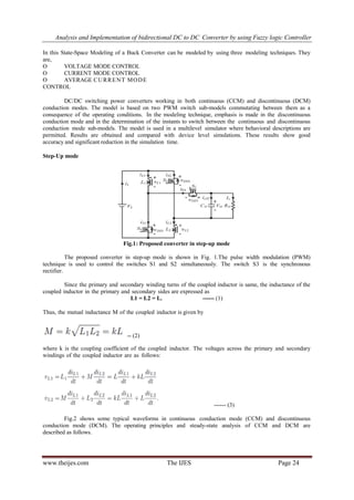 Analysis and Implementation of bidirectional DC to DC Converter by using Fuzzy logic Controller
www.theijes.com The IJES Page 24
In this State-Space Modeling of a Buck Converter can be modeled by using three modeling techniques. They
are,
O VOLTAGE MODE CONTROL
O CURRENT MODE CONTROL
O AVERAGE CURRENT MODE
CONTROL
DC/DC switching power converters working in both continuous (CCM) and discontinuous (DCM)
conduction modes. The model is based on two PWM switch sub-models commutating between them as a
consequence of the operating conditions. In the modeling technique, emphasis is made in the discontinuous
conduction mode and in the determination of the instants to switch between the continuous and discontinuous
conduction mode sub-models. The model is used in a multilevel simulator where behavioral descriptions are
permitted. Results are obtained and compared with device level simulations. These results show good
accuracy and significant reduction in the simulation time.
Step-Up mode
Fig.1: Proposed converter in step-up mode
The proposed converter in step-up mode is shown in Fig. 1.The pulse width modulation (PWM)
technique is used to control the switches S1 and S2 simultaneously. The switch S3 is the synchronous
rectifier.
Since the primary and secondary winding turns of the coupled inductor is same, the inductance of the
coupled inductor in the primary and secondary sides are expressed as
L1 = L2 = L. ------ (1)
Thus, the mutual inductance M of the coupled inductor is given by
-- (2)
where k is the coupling coefficient of the coupled inductor. The voltages across the primary and secondary
windings of the coupled inductor are as follows:
------ (3)
Fig.2 shows some typical waveforms in continuous conduction mode (CCM) and discontinuous
conduction mode (DCM). The operating principles and steady-state analysis of CCM and DCM are
described as follows.
 