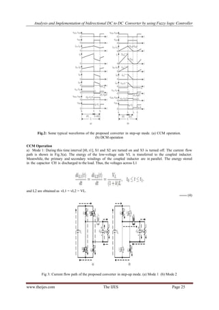 Analysis and Implementation of bidirectional DC to DC Converter by using Fuzzy logic Controller
www.theijes.com The IJES Page 25
Fig.2: Some typical waveforms of the proposed converter in step-up mode. (a) CCM operation.
(b) DCM operation
CCM Operation
a) Mode 1: During this time interval [t0, t1], S1 and S2 are turned on and S3 is turned off. The current flow
path is shown in Fig.3(a). The energy of the low-voltage side VL is transferred to the coupled inductor.
Meanwhile, the primary and secondary windings of the coupled inductor are in parallel. The energy stored
in the capacitor CH is discharged to the load. Thus, the voltages across L1
and L2 are obtained as vL1 = vL2 = VL.
------ (4)
Fig 3: Current flow path of the proposed converter in step-up mode. (a) Mode 1 (b) Mode 2
 