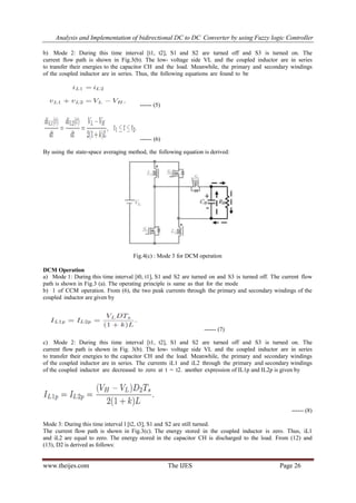 Analysis and Implementation of bidirectional DC to DC Converter by using Fuzzy logic Controller
www.theijes.com The IJES Page 26
b) Mode 2: During this time interval [t1, t2], S1 and S2 are turned off and S3 is turned on. The
current flow path is shown in Fig.3(b). The low- voltage side VL and the coupled inductor are in series
to transfer their energies to the capacitor CH and the load. Meanwhile, the primary and secondary windings
of the coupled inductor are in series. Thus, the following equations are found to be
------ (5)
------ (6)
By using the state-space averaging method, the following equation is derived:
Fig.4(c) : Mode 3 for DCM operation
DCM Operation
a) Mode 1: During this time interval [t0, t1], S1 and S2 are turned on and S3 is turned off. The current flow
path is shown in Fig.3 (a). The operating principle is same as that for the mode
b) 1 of CCM operation. From (6), the two peak currents through the primary and secondary windings of the
coupled inductor are given by
------ (7)
c) Mode 2: During this time interval [t1, t2], S1 and S2 are turned off and S3 is turned on. The
current flow path is shown in Fig. 3(b). The low- voltage side VL and the coupled inductor are in series
to transfer their energies to the capacitor CH and the load. Meanwhile, the primary and secondary windings
of the coupled inductor are in series. The currents iL1 and iL2 through the primary and secondary windings
of the coupled inductor are decreased to zero at t = t2. another expression of IL1p and IL2p is given by
------ (8)
Mode 3: During this time interval l [t2, t3], S1 and S2 are still turned.
The current flow path is shown in Fig.3(c). The energy stored in the coupled inductor is zero. Thus, iL1
and iL2 are equal to zero. The energy stored in the capacitor CH is discharged to the load. From (12) and
(13), D2 is derived as follows:
 