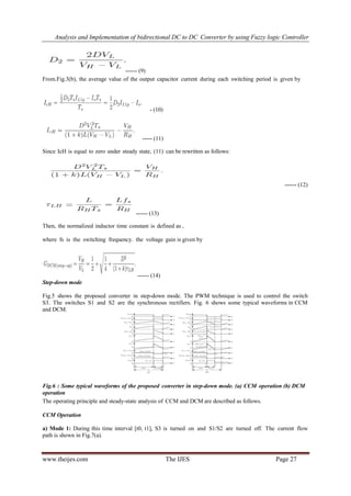 Analysis and Implementation of bidirectional DC to DC Converter by using Fuzzy logic Controller
www.theijes.com The IJES Page 27
------ (9)
From.Fig.3(b), the average value of the output capacitor current during each switching period is given by
- (10)
----- (11)
Since IcH is equal to zero under steady state, (11) can be rewritten as follows:
------ (12)
------ (13)
Then, the normalized inductor time constant is defined as ,
where fs is the switching frequency. the voltage gain is given by
------ (14)
Step-down mode
Fig.5 shows the proposed converter in step-down mode. The PWM technique is used to control the switch
S3. The switches S1 and S2 are the synchronous rectifiers. Fig. 6 shows some typical waveforms in CCM
and DCM.
Fig.6 : Some typical waveforms of the proposed converter in step-down mode. (a) CCM operation (b) DCM
operation
The operating principle and steady-state analysis of CCM and DCM are described as follows.
CCM Operation
a) Mode 1: During this time interval [t0, t1], S3 is turned on and S1/S2 are turned off. The current flow
path is shown in Fig.7(a).
 