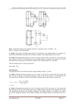 Analysis and Implementation of bidirectional DC to DC Converter by using Fuzzy logic Controller
www.theijes.com The IJES Page 28
Fig.7: Current flow path of the proposed converter in step-down mode. (a) Mode 1. (b)
Mode 2. (c) Mode 3 for DCM operation
a) Mode1: The energy of the high-voltage side VH is transferred to the coupled inductor, the capacitor CL,
and the load. Meanwhile, the primary and secondary windings of the coupled inductor are in series.
b) Mode 2: During this time interval [t1, t2], S3 is turned off and S1/S2 are turned on. The current flow
path is shown in Fig.7(b). The energy stored in the coupled inductor is released to the capacitor CL and the
load. Meanwhile, the primary and secondary windings of the coupled inductor are in parallel.
Thus, the voltages across L1 and L2 are derived as
vL1 = vL2 = −VL
DCM Operation
The operating modes can be divided into three modes, defined as modes 1, 2, and 3.
1) Mode 1: During this time interval [t0, t1], S3 is turned on and S1/S2 are turned off. The current flow
path is shown in Fig.7(a). The operating principle is same as that for the mode 1 of CCM operation. the
two peak currents through the primary and secondary windings of the coupled inductor are given by
------ (15)
b) Mode 2: During this time interval [t1, t2], S3 is turned off and S1/S2 are turned on. The current flow
path is shown in Fig. 7(b). The energy stored in the coupled inductor is released to the capacitor CL and the
load. Meanwhile, the primary and secondary windings of the coupled inductor are in parallel. The currents
iL1 and iL2 through the primary and secondary windings of the coupled inductor are decreased to zero at t =
t2.
 