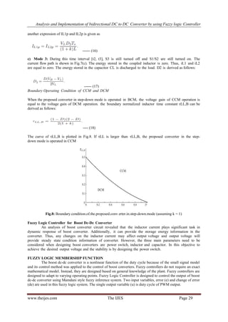 Analysis and Implementation of bidirectional DC to DC Converter by using Fuzzy logic Controller
www.theijes.com The IJES Page 29
another expression of IL1p and IL2p is given as
------ (16)
c) Mode 3: During this time interval [t2, t3], S3 is still turned off and S1/S2 are still turned on. The
current flow path is shown in Fig.7(c). The energy stored in the coupled inductor is zero. Thus, iL1 and iL2
are equal to zero. The energy stored in the capacitor CL is discharged to the load. D2 is derived as follows:
------ (17)
Boundary Operating Condition of CCM and DCM
When the proposed converter in step-down mode is operated in BCM, the voltage gain of CCM operation is
equal to the voltage gain of DCM operation. the boundary normalized inductor time constant τLL,B can be
derived as follows:
---- (18)
The curve of τLL,B is plotted in Fig.8. If τLL is larger than τLL,B, the proposed converter in the step-
down mode is operated in CCM
Fig.8: Boundary.condition.of.the.proposed.conv erter.in.step-down.mode (assuming k = 1)
Fuzzy Logic Controller for Boost Dc-Dc Converter
An analysis of boost converter circuit revealed that the inductor current plays significant task in
dynamic response of boost converter. Additionally, it can provide the storage energy information in the
converter. Thus, any changes on the inductor current may affect output voltage and output voltage will
provide steady state condition information of converter. However, the three main parameters need to be
considered when designing boost converters are power switch, inductor and capacitor. In this objective to
achieve the desired output voltage and the stability is by designing the power switch.
FUZZY LOGIC MEMBERSHIP FUNCTION
The boost dc-dc converter is a nonlinear function of the duty cycle because of the small signal model
and its control method was applied to the control of boost converters. Fuzzy controllers do not require an exact
mathematical model. Instead, they are designed based on general knowledge of the plant. Fuzzy controllers are
designed to adapt to varying operating points. Fuzzy Logic Controller is designed to control the output of boost
dc-dc converter using Mamdani style fuzzy inference system. Two input variables, error (e) and change of error
(de) are used in this fuzzy logic system. The single output variable (u) is duty cycle of PWM output.
 