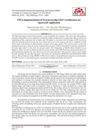 The International Journal Of Engineering And Science (IJES)
|| Volume || 3 || Issue || 6 || Pages || 17-24 || 2014 ||
ISSN (e): 2319 – 1813 ISSN (p): 2319 – 1805
www.theijes.com The IJES
Page 17

FPGA Implementation of System-on-chip (SOC) Architecture for
Spacecraft Application
1,
Kiran Kumar B.G , 2,
Dr. Kaushik Bhattacharyya
1,2,
Department of Electronics and Communication, CMRIT
-------------------------------------------------ABSTRACT--------------------------------------------------------
The high performance and rich functionality is more preferable for consumer. This drives the semiconductor
manufacturing industry to the integration of multiple complex components in a single chip. This is achieved by
integrating all the components into a single chip. This paper is concerned with the design of SOC (system on
chip) for detecting and correcting the error which may occur in the memory unit due to radiation in LEO
(lower earth orbit) and due to stuck-at faults in memory unit in space station. The error free data is feed to the
predestined processor using the serial communication protocol (UART) and perform its function specified in
the data input which is sent from the ground station. The integration of SRAM (Static Random Access
Memory), EDAC unit (Error Detection and Correction), Router and UART (Universal Asynchronous Receiver
and Transmitter) performs the error detection and correction operation. The processor which is used outside
the SOC performs the specified operation. The results are analyzed for SPARTAN3 and SPARTAN3E FPGA
devices. This architecture using VIRTEX 5 FPGA device makes a trade-off between frequency and time delay
with 48% increase in operating frequency and having a minimum time delay of about 5%.
KEYWORDS : system on chip, lower earth orbit, EDAC unit, Static RAM, UART.
---------------------------------------------------------------------------------------------------------------------------------------
Date of Submission: 09 June 2014 Date of Publication: 20 June 2014
---------------------------------------------------------------------------------------------------------------------------------------
I. INTRODUCTION
The design and test engineers face various problems in a SOC design which uses multi-million gates.
The common problems are signal integrity, huge power consumption and increase in testability challenges. In
order to keep pace with the levels of integration available, design engineers have developed new methodologies
and techniques to manage the increased complexity inherent in those large chips. One such emerging
methodology is system-on-chip design. Thus semiconductor industry continued to make more improvements in
the achievable density of very large-scale integrated (VLSI) circuits. In the past, the concept of SOC simply
implied higher and higher levels of integration. That is transferring a system-on-board to a single chip
containing digital logic, analog/mixed signal and RF blocks. The primary drivers for this direction were the
reduction of power, smaller form factor and the lower overall cost. The SOC integrating more and more
functionality in a single chip is existed as a trend by virtue of Moore' s Law, which states that the number of
transistors on a chip will double every 18-24 months. For many improvements in the integrated Circuits (IC)
industry is by increasing the integration level of SOC design has now become very crucial.
Developments in microelectronics have revolutionized computer design. Integrated circuit technology
has increased the number and complexity of the components that can fit on a chip. Consequently, this
technology allows the building of low cost, special purpose, Peripheral devices to rapidly solve sophisticated
problems
The importance of reducing the size of the error detection and correction unit in SOC is further motivated by
comparing the size of the error detection and correction unit on System-on-board (SOB) fabrication. The
relative size of SOB more compared to the size of the SOC. In past days the error detection and correction unit
was fabricated on SOB. This design uses more power consumption, cost and more area required compared to
SOC design. Today, the size and cost of SOC is a significant part. This motivates the design of EDAC unit in
the form of SOC.
 