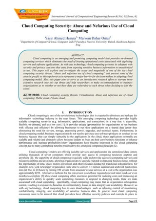 International Journal of Computational Engineering Research||Vol, 03||Issue, 6||
www.ijceronline.com ||June||2013|| Page 22
Cloud Computing Security: Abuse and Nefarious Use of Cloud
Computing
Yasir Ahmed Hamza1,
Marwan Dahar Omar1
1
Department of Computer Science, Computer and IT Faculty,1 Nawroz University, Duhok, Kurdistan Region,
Iraq
I. INTRODUCTION
Cloud computing is one of the revolutionary technologies that is expected to dominate and reshape the
information technology industry in the near future. This emerging computing technology provides highly
scalable computing resources (e.g. information, applications, and transactions) in a way that is accessible,
flexible, on-demand, and at a low cost [1]; it provides unique opportunities for organizations to run business
with efficacy and efficiency by allowing businesses to run their applications on a shared data center thus
eliminating the need for servers, storage, processing power, upgrades, and technical teams. Furthermore; in
cloud computing model, business organizations do not need to purchase any software products or services to run
business because they can simply subscribe to the applications in the cloud; those applications normally are
scalable and reliable and ultimately allow business leaders to focus on their core business functions to enhance
performance and increase profitability.Many organizations have become interested in the cloud computing
concept due to many compelling benefits presented by this emerging computing paradigm [2].
Cloud computing vendors are offering scalable services and applications via centralized data centers
utilizing thousands of server computers which provide easy access to computing resources anytime and
anywhere [2]; the capability of cloud computing to quickly scale and provide access to computing services and
resources anytime and anywhere, allowing organizations to quickly respond to changing business needs without
the expenditures of time, space, money, personnel, and other resources needed for traditional infrastructures for
example, new york newspaper organization were able to convert 11 million scanned and archived hard copies
into pdf files in 24 hours by renting 100 servers from amazaon’s cloud services at a cost to the organization was
approximately $250. Alternative methods for the conversion would have required cost and taken weeks or even
months to complete [3].while cloud computing offers enormous potential for reducing costs and increasing an
organization’s ability to quickly scale computing resources to respond to changing needs, there are risks
associated with cloud computing. specifically, cloud computing may mean that an organization relinquishes
control, resulting in exposure to breaches in confidentiality, losses in data integrity and availability. However; as
with any technology, cloud computing has its own disadvantages such as releasing control of maintaining
confidentiality, integrity, and availability of sensitive business data. In general, most cloud computing
consumers want to be assured that cloud providers have effective security policies and controls in place to
ABSTRACT:
Cloud computing is an emerging and promising computing model that provides on-demand
computing services which eliminates the need of bearing operational costs associated with deploying
servers and software applications. As with any technology, cloud computing presents its adopters with
security and privacy concerns that arise from exposing sensitive business information to unauthorized
access. This paper will explore and investigate the scope and magnitude of one of the top cloud
computing security threats “abuse and nefarious use of cloud computing” and present some of the
attacks specific to this top threat as it represents a major barrier for decision makers to adopting cloud
computing model. Also, this paper aims to serve as an introductory research effort to warrant more
extensive research into this top threat and help researchers to make recommendations to business
organizations as to whether or not their data are vulnerable to such threat when deciding to join the
cloud.
KEYWORDS: Cloud computing security threats, Virtualization, Abuse and nefarious use of cloud
computing, Public cloud, Private cloud.
 