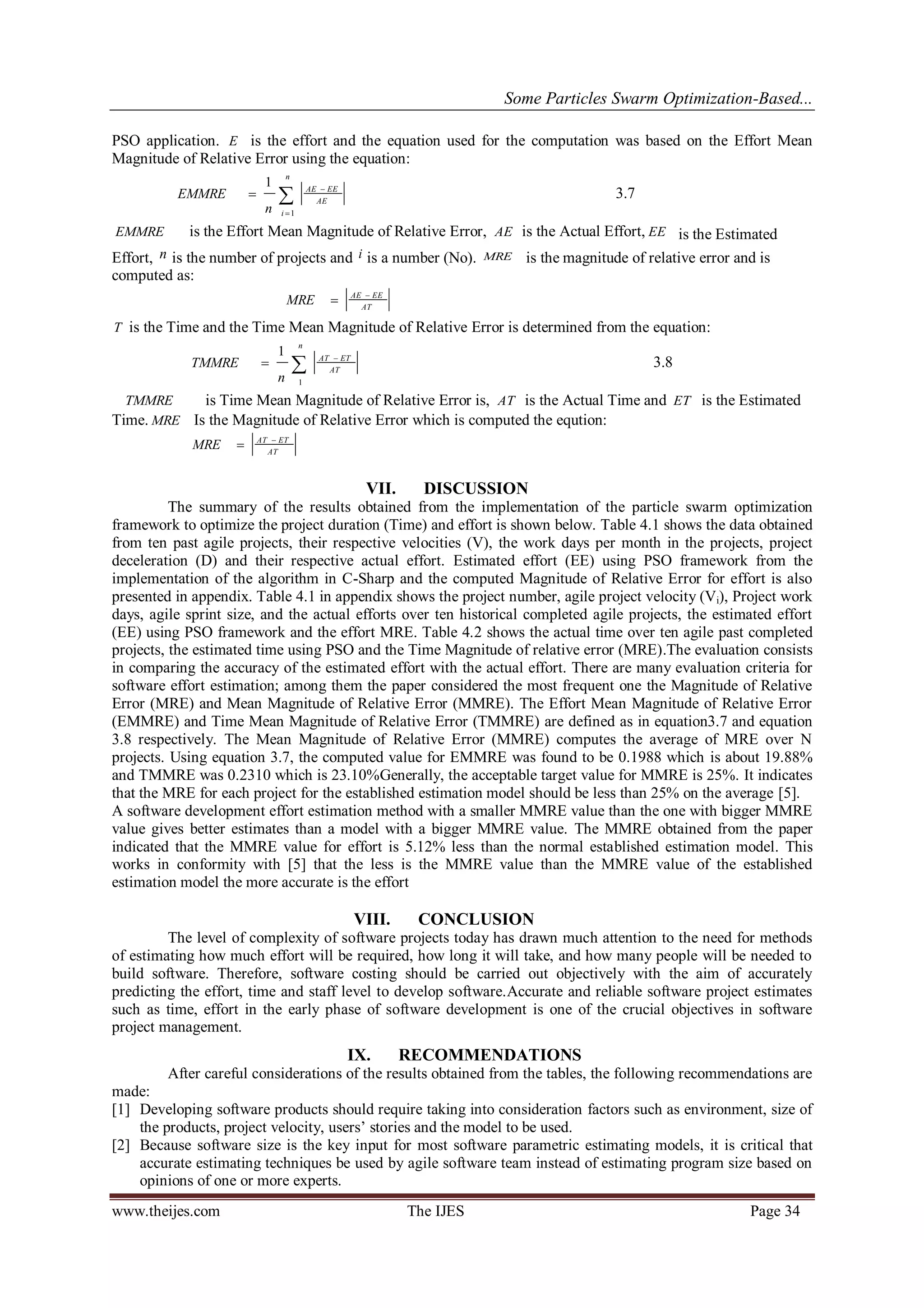 Some Particles Swarm Optimization-Based...
www.theijes.com The IJES Page 34
PSO application. E is the effort and the equation used for the computation was based on the Effort Mean
Magnitude of Relative Error using the equation:




n
i
AE
EEAE
n
EMMRE
1
1
3.7
EMMRE is the Effort Mean Magnitude of Relative Error, AE is the Actual Effort, EE is the Estimated
Effort, n is the number of projects and i is a number (No). MRE is the magnitude of relative error and is
computed as:
AT
EEAE
MRE 

T is the Time and the Time Mean Magnitude of Relative Error is determined from the equation:



n
AT
ETAT
n
TMMRE
1
1
3.8
TMMRE is Time Mean Magnitude of Relative Error is, AT is the Actual Time and ET is the Estimated
Time. MRE Is the Magnitude of Relative Error which is computed the eqution:
AT
ETAT
MRE 

VII. DISCUSSION
The summary of the results obtained from the implementation of the particle swarm optimization
framework to optimize the project duration (Time) and effort is shown below. Table 4.1 shows the data obtained
from ten past agile projects, their respective velocities (V), the work days per month in the projects, project
deceleration (D) and their respective actual effort. Estimated effort (EE) using PSO framework from the
implementation of the algorithm in C-Sharp and the computed Magnitude of Relative Error for effort is also
presented in appendix. Table 4.1 in appendix shows the project number, agile project velocity (Vi), Project work
days, agile sprint size, and the actual efforts over ten historical completed agile projects, the estimated effort
(EE) using PSO framework and the effort MRE. Table 4.2 shows the actual time over ten agile past completed
projects, the estimated time using PSO and the Time Magnitude of relative error (MRE).The evaluation consists
in comparing the accuracy of the estimated effort with the actual effort. There are many evaluation criteria for
software effort estimation; among them the paper considered the most frequent one the Magnitude of Relative
Error (MRE) and Mean Magnitude of Relative Error (MMRE). The Effort Mean Magnitude of Relative Error
(EMMRE) and Time Mean Magnitude of Relative Error (TMMRE) are defined as in equation3.7 and equation
3.8 respectively. The Mean Magnitude of Relative Error (MMRE) computes the average of MRE over N
projects. Using equation 3.7, the computed value for EMMRE was found to be 0.1988 which is about 19.88%
and TMMRE was 0.2310 which is 23.10%Generally, the acceptable target value for MMRE is 25%. It indicates
that the MRE for each project for the established estimation model should be less than 25% on the average [5].
A software development effort estimation method with a smaller MMRE value than the one with bigger MMRE
value gives better estimates than a model with a bigger MMRE value. The MMRE obtained from the paper
indicated that the MMRE value for effort is 5.12% less than the normal established estimation model. This
works in conformity with [5] that the less is the MMRE value than the MMRE value of the established
estimation model the more accurate is the effort
VIII. CONCLUSION
The level of complexity of software projects today has drawn much attention to the need for methods
of estimating how much effort will be required, how long it will take, and how many people will be needed to
build software. Therefore, software costing should be carried out objectively with the aim of accurately
predicting the effort, time and staff level to develop software.Accurate and reliable software project estimates
such as time, effort in the early phase of software development is one of the crucial objectives in software
project management.
IX. RECOMMENDATIONS
After careful considerations of the results obtained from the tables, the following recommendations are
made:
[1] Developing software products should require taking into consideration factors such as environment, size of
the products, project velocity, users’ stories and the model to be used.
[2] Because software size is the key input for most software parametric estimating models, it is critical that
accurate estimating techniques be used by agile software team instead of estimating program size based on
opinions of one or more experts.
 