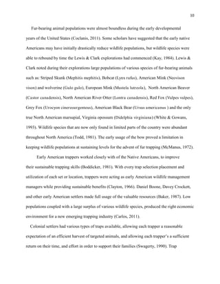 10
Fur-bearing animal populations were almost boundless during the early developmental
years of the United States (Coclanis, 2011). Some scholars have suggested that the early native
Americans may have initially drastically reduce wildlife populations, but wildlife species were
able to rebound by time the Lewis & Clark explorations had commenced (Kay, 1984). Lewis &
Clark noted during their explorations large populations of various species of fur-bearing animals
such as: Striped Skunk (Mephitis mephitis), Bobcat (Lynx rufus), American Mink (Neovison
vison) and wolverine (Gulo gulo), European Mink (Mustela lutreola), North American Beaver
(Castor canadensis), North American River Otter (Lontra canadensis), Red Fox (Vulpes vulpes),
Grey Fox (Urocyon cinereoargenteus), American Black Bear (Ursus americanus ) and the only
true North American marsupial, Virginia opossum (Didelphia virginiana) (White & Gowans,
1993). Wildlife species that are now only found in limited parts of the country were abundant
throughout North America (Todd, 1981). The early usage of the bow proved a limitation in
keeping wildlife populations at sustaining levels for the advent of fur trapping (McManus, 1972).
Early American trappers worked closely with of the Native Americans, to improve
their sustainable trapping skills (Boddicker, 1981). With every trap selection placement and
utilization of each set or location, trappers were acting as early American wildlife management
managers while providing sustainable benefits (Clayton, 1966). Daniel Boone, Davey Crockett,
and other early American settlers made full usage of the valuable resources (Baker, 1987). Low
populations coupled with a large surplus of various wildlife species, produced the right economic
environment for a new emerging trapping industry (Carlos, 2011).
Colonial settlers had various types of traps available, allowing each trapper a reasonable
expectation of an efficient harvest of targeted animals, and allowing each trapper’s a sufficient
return on their time, and effort in order to support their families (Swagerty, 1990). Trap
 