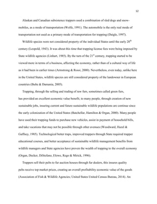 12
Alaskan and Canadian subsistence trappers used a combination of sled dogs and snow-
mobiles, as a mode of transportation (Wolfe, 1991). The automobile is the only real mode of
transportation not used as a primary mode of transportation for trapping (Daigle, 1997).
Wildlife species were not considered property of the individual States until the early 20th
century (Leopold, 1943). It was about this time that trapping license fees were being imposed by
State wildlife agencies (Linhart, 1985). By the turn of the 21st
century, trapping started to be
viewed more in terms of a business, affecting the economy, rather than of a cultural way of life
as it had been in earlier times (Armstrong & Rossi, 2000). Nevertheless, even today, unlike here
in the United States, wildlife species are still considered property of the landowner in European
countries (Bulte & Damania, 2005).
Trapping, through the selling and trading of raw furs, sometimes called green furs,
has provided an excellent economic value benefit, to many people, through creation of new
sustainable jobs, insuring current and future sustainable wildlife populations are continue since
the early colonization of the United States (Batchellar, Hamilton & Organ, 2000). Many people
have used their trapping funds to purchase new vehicles, assist in payment of household bills,
and take vacations that may not be possible through other avenues (Woodward, Hazel &
Gaffney, 1985). Technological better traps, improved trappers through State required trapper
educational courses, and better acceptance of sustainable wildlife management benefits from
wildlife managers and State agencies have proven the wealth of trapping to the overall economy
(Organ, Decker, DiStefano, Elowe, Rego & Mirick, 1996).
Trappers sell their pelts to fur auction houses through fur dealers, this insures quality
pelts receive top market prices, creating an overall profitability economic value of the goods
(Association of Fish & Wildlife Agencies; United States United Census Bureau, 2014). An
 