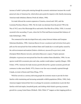 13
increase of settler’s prime pelts entering through the economic mainstream increases the overall
perceived value of American fur, which allows price point for imports to fall, thereby decreasing
American trade imbalance (Barrett, Proulx & Jotham, 1988).
Fur trade followed the western expansion of America, slowed until 1803, until the
Louisiana Purchase (Hanson, 1984). The fur trade was dominant from the period 1790 to the
War of 1812; east of the Mississippi River and north of the Ohio River (Wike, 1958). A reversal
occurred in the succeeding 15 years, where the Far West and Russia increased their balances of
trade (Schulzinger, 1986).
The commercial fur trade developed from early contact between Indians and European
fisherman (Kardulias, 1990). American Beaver (Castor canadensis) and wolverine (Gulo gulo)
pelts are the most prized furs from northern States and Canada due to overall quality caused by
the cold environment and muskrat (Ondatra zibethicus), raccoon (Procyon lotor), mink
(European Mink (Mustela lutreola), and nutria (Myocastor coypus), Virginia opossum
(Didelphia virginiana) are most prized furs from the southern States (Kardulias, 1990). As one
species would fall in economic price and value, another would replace it quickly (Haeger, 1988;
Fichter, 1978). American fur trade increase growth allowed for a greater economic growth and
commerce in other areas (Smith, 1973). Green or raw furs were eventually exported through
Canada, en-route to Russia and China (Wang, 1973).
Wild furs served as a currency delivering people the economic means to provide for their
families while maintaining and increasing sustainable wildlife populations (White, 1988). Early
American trappers bartered their furs in exchange for economic considerations to provide their
families with food staples, household goods, and clothing which fueled a growing economic
growth for a young United States (Witthoft, 1966). While 21st
trappers us their trapping profits to
 