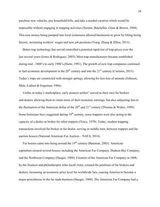 14
purchase new vehicles, pay household bills, and take a needed vacation which would be
impossible without engaging in trapping activities (Siemer, Batcheller, Glass & Brown, 1994).
This new money being pumped into local economies allowed businesses to grow by lifting hiring
freezes, increasing workers’ wages and new job positions (Yang, Zhang & ZHou, 2011).
Better trap technology has served controlled a potential rapid rise of trap prices over the
last several years (Jones & Rodriguez, 2003). Most trap manufacturers became established
during mid - 1800’s to early 1900’s (Harte, 1991). The growth of new trap companies continued
to fuel economic development in the 20th
century and into the 21st
century (Coclanis, 2011).
Today’s traps are constricted with stronger springs, allowing for less loss of animals (Johnson,
Male, Linhart & Engeman, 1986).
Unlike in today’s marketplace, early pioneer settlers’ served as their own fur brokers
and dealers allowing them to retain more of their economic earnings; but also subjecting furs to
the fluctuation of the American dollar of the 20th
and 21st
century (Thomas & Weber, 1999).
Some historians have suggested during 19th
century, some trappers were also acting in the
capacity of a dealer or broker for other trappers (Tracy, 1979). Today, modern trapping
transactions involved fur broker or fur dealer, serving as middle men, between trappers and fur
auction houses (National American Fur Auction – NAFA, 2014).
Fur houses came into being around the 19th
century (Bateman, 2003). American
capitalism created several houses including the American Fur Company, Hudson Bay Company,
and the Northwest Company (Haeger, 1988). Creation of the American Fur Company in 1808,
by the financer and philanthropist John Jacob Astor, created the positions of fur brokers and
dealers, increasing an economic price level for worldwide furs, causing America to become a
major powerhouse in the fur trade business (Haeger, 1988). The American Fur Company had a
 