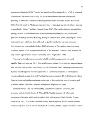 17
ammunition (Coclanis, 2011). Trapping has transitioned from a cultural way of life as a method
of subsistence for the survival of daily life, but as an outdoor recreation activity pursuit,
providing an additional avenue for increasing an individual’s disposable income (Boddicker,
1981). Currently, only in Alaska and many provinces of Canada, is age-old subsistence trapping
practiced today (Klein, Tremblay, Fontan & Guay, 2007). The trapping industry provides high
paying jobs both skilled and unskilled related manufacturing labor jobs, and jobs in retail,
particular in the high end area (Kiessling, Balekjian & Oehmichen, 2009). Trapping also allows
individual to have additional disposable cash to spend which further increases economic
development, and growth (Kolokolnikov, 2013). Commercial fur trapping, once the primary
economic pursuits of the indigenous inhabitants of the Northwest Territories, now accounts for
only a small segment of the income received by native people (Ray, 1990).
Trapping has long been a recognizable valuable wildlife management service, and
tool (Fur Takers of America, 2014). State wildlife agencies have been collecting trapping license
fees, since the early to mid - 20th century (Decker & Bachelor, 1993). Trapping has been viewed
by many wildlife agencies for many years more as a commercial venture, as compared as a
recreational outdoors activity (North Carolina Trappers Association, 2014). Until recently, have
financial resources have been dedicated, or invested in determining the growth, progress, and
economic impacts on a state’s furbearer management program (Gill, 1990).
Furbearer harvest sizes are determined by several factors: climatic conditions, and
economic markets (Smith, Brisbin & White, 1984). Weather changes will affect daily
movements of animals, within, and throughout their habitat ranges (North Carolina Trappers
Association, 2014). Prior to arrival of low weather pressure systems wildlife seem to become
more active (Glass, Siemer, Brown, Batcheller & DiStefano, 1992). Trappers sometimes hesitate
 