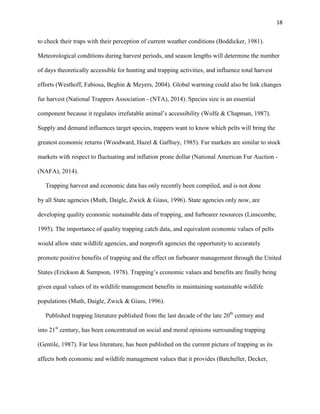 18
to check their traps with their perception of current weather conditions (Boddicker, 1981).
Meteorological conditions during harvest periods, and season lengths will determine the number
of days theoretically accessible for hunting and trapping activities, and influence total harvest
efforts (Westhoff, Fabiosa, Beghin & Meyers, 2004). Global warming could also be link changes
fur harvest (National Trappers Association - (NTA), 2014). Species size is an essential
component because it regulates irrefutable animal’s accessibility (Wolfe & Chapman, 1987).
Supply and demand influences target species, trappers want to know which pelts will bring the
greatest economic returns (Woodward, Hazel & Gaffney, 1985). Fur markets are similar to stock
markets with respect to fluctuating and inflation prone dollar (National American Fur Auction -
(NAFA), 2014).
Trapping harvest and economic data has only recently been compiled, and is not done
by all State agencies (Muth, Daigle, Zwick & Giass, 1996). State agencies only now, are
developing quality economic sustainable data of trapping, and furbearer resources (Linscombe,
1995). The importance of quality trapping catch data, and equivalent economic values of pelts
would allow state wildlife agencies, and nonprofit agencies the opportunity to accurately
promote positive benefits of trapping and the effect on furbearer management through the United
States (Erickson & Sampson, 1978). Trapping’s economic values and benefits are finally being
given equal values of its wildlife management benefits in maintaining sustainable wildlife
populations (Muth, Daigle, Zwick & Giass, 1996).
Published trapping literature published from the last decade of the late 20th
century and
into 21st
century, has been concentrated on social and moral opinions surrounding trapping
(Gentile, 1987). Far less literature, has been published on the current picture of trapping as its
affects both economic and wildlife management values that it provides (Batcheller, Decker,
 
