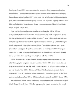 19
Hamilton & Organ, 2000). More current trapping economic related research would validate
actual trapping’s economic benefits on the national economy, allow for better use of trapping
fees, and gross national product (GNP), create better long term furbearer wildlife management
plans, allow for sound environmental policy decisions with respect the trapping, and assist in the
lobbying for legislative protection from the anti - trapping movement (Muth, Zwick, Mather,
Organ, Daigle & Jonker, 2006).
American Fur Company harvested annually, during the period 1829 to 1831, an
average of 708,000 furs, mostly muskrat, raccoon, and beaver (Canada Encyclopedia, 2014).
The average annual price of muskrat pelts in the mid-19th
century, for example, was only nine
cents; although the number of muskrats exported to England increased by 8,930,000 during the
decade, the economic value added was only $80,280 (Yang, Zhang & ZHou, 2011). Beaver
(Castor Canadensis) pelts always have dominated the fur market (United States Geological
Survey, 2014). It was the most desired furbearer, not for the entire pelt, but its fiber, the short
downy gray felt at the base of the guard hairs (Thomas & Weber, 1999).
During the period 1828 to 1833, fur trade economic growth reached a pinnacle such that
all of the trapping fur companies expanded operations (Smith, 1973). Gross National Product
exports rose steadily from $442,000 in 1827 to $842,000 in 1833, the latter figure is highest for
any year since the War of 1812 (Thomas & Weber, 1999). Despite many accounts that the
depression of 1837-39, triggered the decline in fur industry, the overall exported fur pelt value
exports remained stable from 1836 to 1838; thereafter, it rose sharply until 1841 (Usher, 1970).
The latter half of the 19th
century, fur industry witnessed a wide shift to demand for seal pelts
(Muth, Daigle, Zwick & Giass, 1996). The aggregate value of pelts taken during this, period,
 